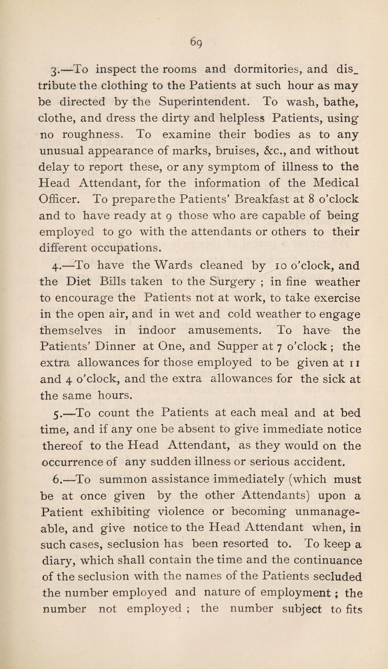 3. —To inspect the rooms and dormitories, and dis_ tribute the clothing to the Patients at such hour as may¬ be directed by the Superintendent. To wash, bathe, clothe, and dress the dirty and helpless Patients, using no roughness. To examine their bodies as to any unusual appearance of marks, bruises, &c., and without delay to report these, or any symptom of illness to the Head Attendant, for the information of the Medical Officer. To prepare the Patients’ Breakfast at 8 o’clock and to have ready at 9 those who are capable of being employed to go with the attendants or others to their different occupations. 4. —-To have the Wards cleaned by 10 o’clock, and the Diet Bills taken to the Surgery ; in fine weather to encourage the Patients not at work, to take exercise in the open air, and in wet and cold weather to engage themselves in indoor amusements. To have the Patients’ Dinner at One, and Supper at 7 o’clock ; the extra allowances for those employed to be given at 11 and 4 o’clock, and the extra allowances for the sick at the same hours. 5. —To count the Patients at each meal and at bed time, and if any one be absent to give immediate notice thereof to the Head Attendant, as they would on the occurrence of any sudden illness or serious accident. 6. —To summon assistance immediately (which must be at once given by the other Attendants) upon a Patient exhibiting violence or becoming unmanage¬ able, and give notice to the Head Attendant when, in such cases, seclusion has been resorted to. To keep a diary, which shall contain the time and the continuance of the seclusion with the names of the Patients secluded the number employed and nature of employment; the number not employed ; the number subject to fits