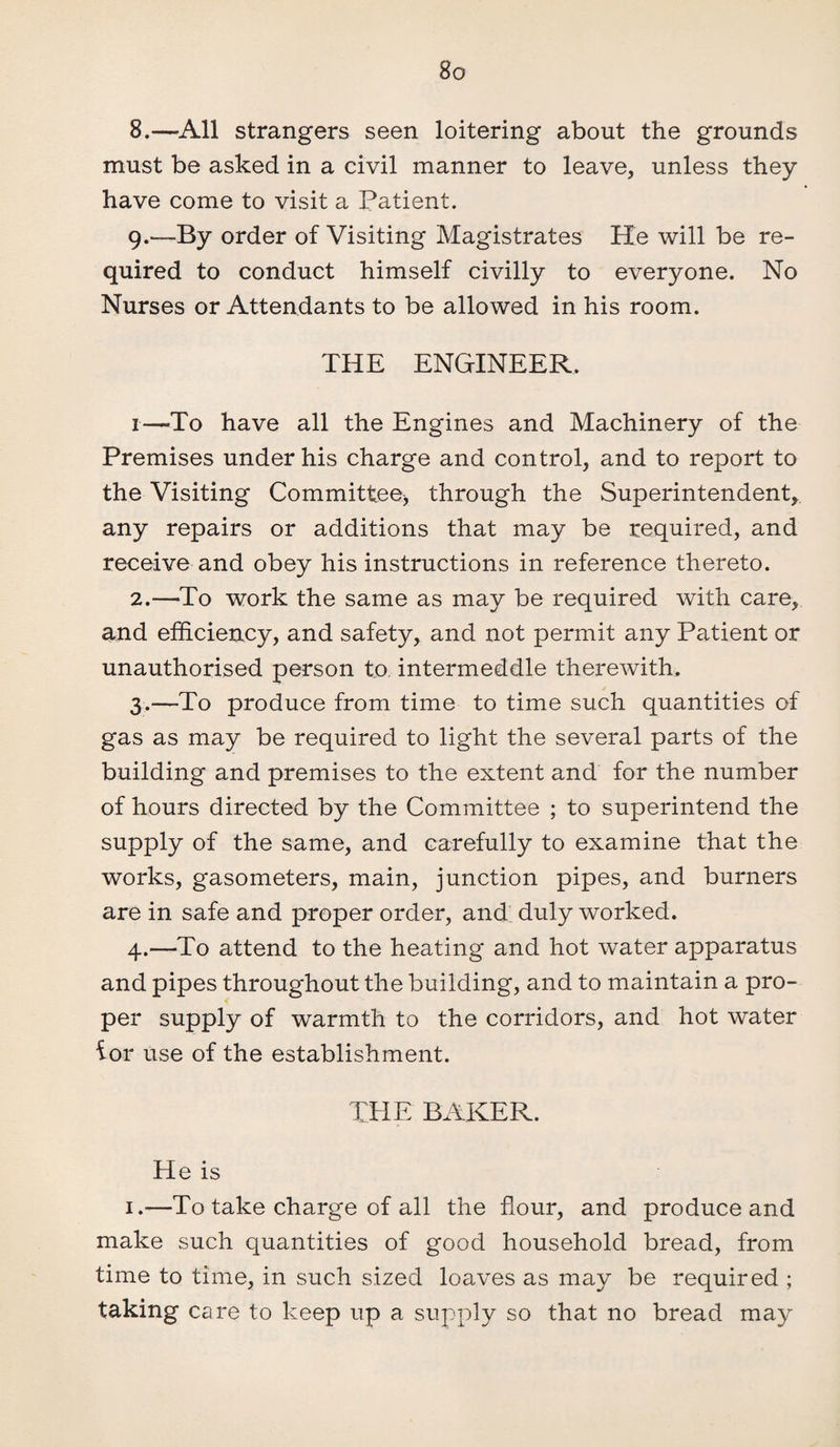 8. —All strangers seen loitering about the grounds must be asked in a civil manner to leave, unless they have come to visit a Patient. 9. -—By order of Visiting Magistrates He will be re¬ quired to conduct himself civilly to everyone. No Nurses or Attendants to be allowed in his room. THE ENGINEER. 1—-To have all the Engines and Machinery of the Premises under his charge and control, and to report to the Visiting Committeej through the Superintendent* any repairs or additions that may be required, and receive and obey his instructions in reference thereto. 2. —-To work the same as may be required with care, and efficiency, and safety, and not permit any Patient or unauthorised person to intermeddle therewith, 3. —To produce from time to time such quantities of gas as may be required to light the several parts of the building and premises to the extent and for the number of hours directed by the Committee ; to superintend the supply of the same, and carefully to examine that the works, gasometers, main, junction pipes, and burners are in safe and proper order, and duly worked. 4. —To attend to the heating and hot water apparatus and pipes throughout the building, and to maintain a pro¬ per supply of warmth to the corridors, and hot water ior use of the establishment. THE BAKER. He is 1.—To take charge of all the flour, and produce and make such quantities of good household bread, from time to time, in such sized loaves as may be required ; taking care to keep up a supply so that no bread may