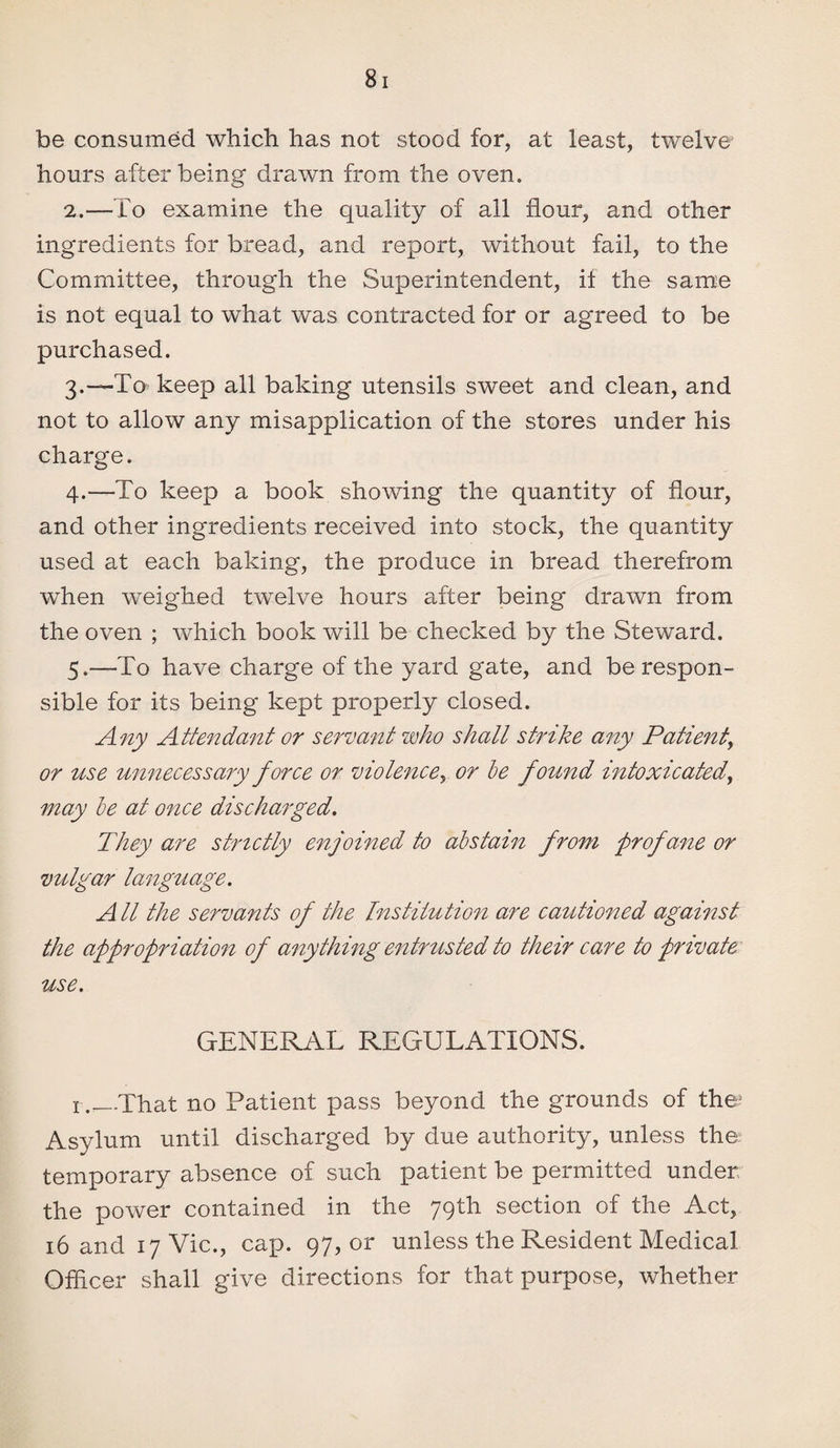 be consumed which has not stood for, at least, twelve hours after being drawn from the oven. 2. —To examine the quality of all flour, and other ingredients for bx^ead, and report, without fail, to the Committee, through the Superintendent, if the same is not equal to what was contracted for or agreed to be purchased. 3. —To keep all baking utensils sweet and clean, and not to allow any misapplication of the stores under his charge. 4. —To keep a book showing the quantity of flour, and other ingredients received into stock, the quantity used at each baking, the produce in bread therefrom when weighed twelve hours after being drawn from the oven ; which book will be checked by the Steward. 5. —To have charge of the yard gate, and be respon¬ sible for its being kept properly closed. Any Attendant or servant who shall strike any Patient, or use unnecessary force or violence y or be found intoxicated, may be at once discharged. They are strictly enjoined to abstain from profane or vulgar language. All the servants of the Institution are cautioned against the appropriation of anything entrusted to their care to private use. GENERAL REGULATIONS. r.—That no Patient pass beyond the grounds of the5 Asylum until discharged by due authority, unless the temporary absence of such patient be permitted under the power contained in the 79th section of the Act, 16 and 17 Vic., cap. 97, or unless the Resident Medical Officer shall give directions for that purpose, whether