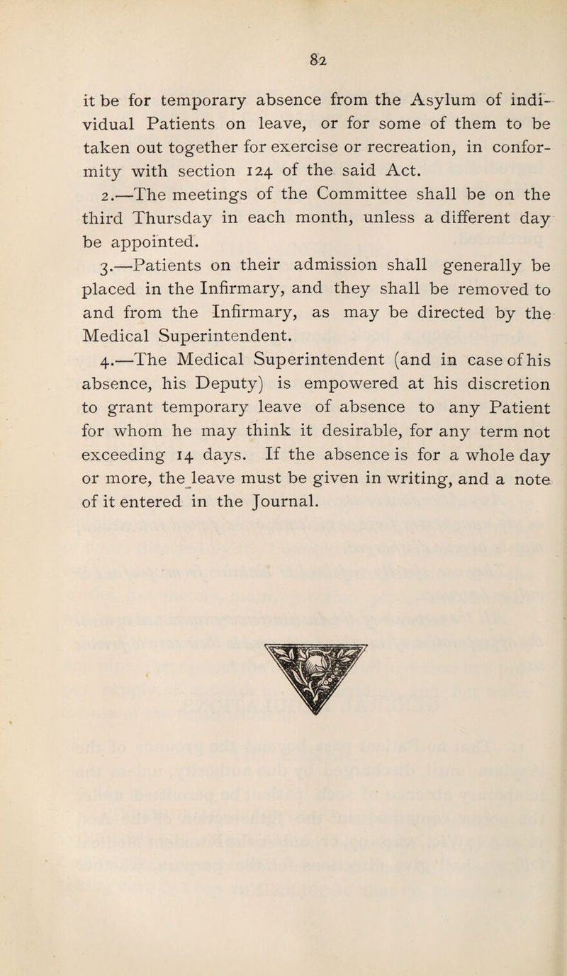 it be for temporary absence from the Asylum of indi¬ vidual Patients on leave, or for some of them to be taken out together for exercise or recreation, in confor¬ mity with section 124 of the said Act. 2. —The meetings of the Committee shall be on the third Thursday in each month, unless a different day be appointed. 3. —Patients on their admission shall generally be placed in the Infirmary, and they shall be removed to and from the Infirmary, as may be directed by the Medical Superintendent. 4. —The Medical Superintendent (and in case of his absence, his Deputy) is empowered at his discretion to grant temporary leave of absence to any Patient for whom he may think it desirable, for any term not exceeding 14 days. If the absence is for a whole day or more, the leave must be given in writing, and a note of it entered in the Journal.