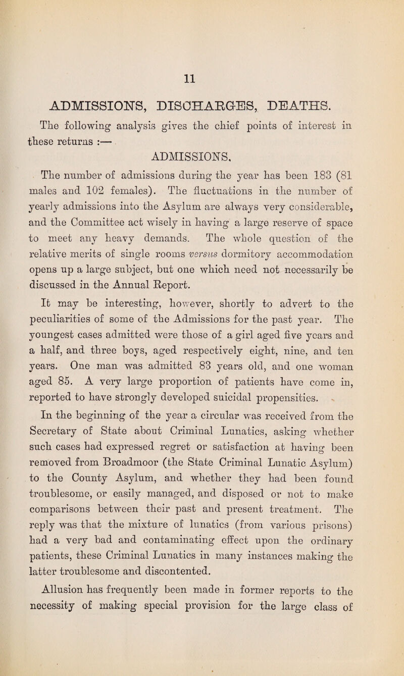 ADMISSIONS, DISCHARGES, DEATHS. The following analysis gives the chief points of interest in these returns :— ADMISSIONS, The number of admissions during the year has been 183 (81 males and 102 females). The fluctuations in the number of yearly admissions into the Asylum are always very considerable, and the Committee act wisely in having a large reserve of space to meet any heavy demands. The whole question of the relative merits of single rooms versus dormitory accommodation opens up a large subject, but one which need not necessarily be discussed in the Annual Report. It may be interesting, however, shortly to advert to the peculiarities of some of the Admissions for the past year. The youngest cases admitted were those of a girl aged five years and a half, and three boys, aged respectively eight, nine, and ten years. One man was admitted 83 years old, and one woman aged 85. A very large proportion of patients have come in, reported to have strongly developed suicidal propensities. In the beginning of the year a circular w^as received from the Secretary of State about Criminal Lunatics, asking whether such cases had expressed regret or satisfaction at having been removed from Broadmoor (the State Criminal Lunatic Asylum) to the County Asylum, and whether they had been found troublesome, or easily managed, and disposed or not to make comparisons between their past and present treatment. The reply was that the mixture of lunatics (from various prisons) had a very bad and contaminating effect upon the ordinary patients, these Criminal Lunatics in many instances making the latter troublesome and discontented. Allusion has frequently been made in former reports to the necessity of making special provision for the large class of