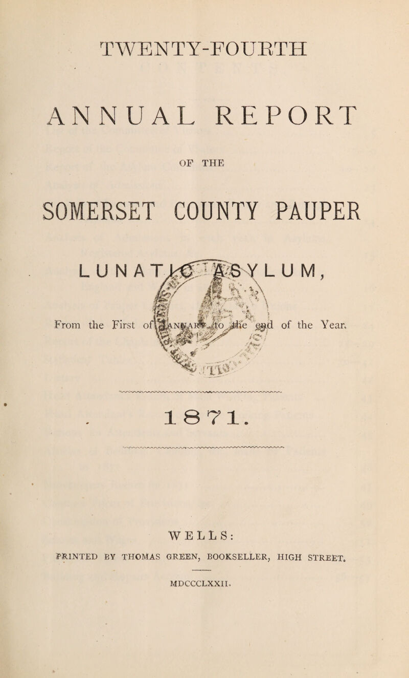 TWENTY-FOURTH ANNUAL REPORT OF THE SOMERSET COUNTY PAUPER L U From the U M, of the Yean 1871. WELLS: PRINTED BY THOMAS GREEN, BOOKSELLER, HIGH STREET. MDCCCLXXII,