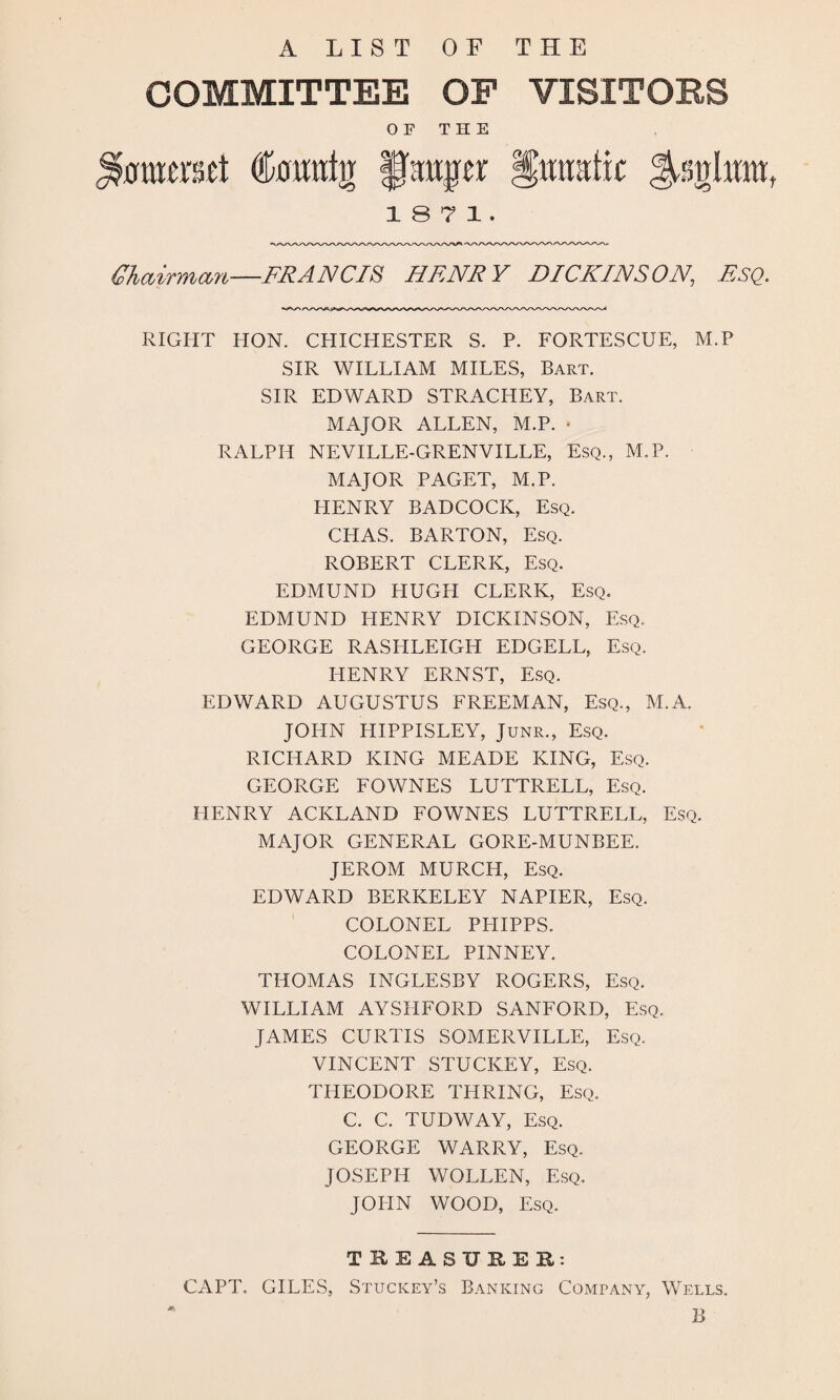 A LIST OF THE COMMITTEE OP VISITORS O F T H E $0tuerset (tatrfg §mtpr Humttic 1871. Chairman—FRANCIS HENRY DICKINSON, ESQ. RIGHT HON. CHICHESTER S. P. FORTESCUE, M.P SIR WILLIAM MILES, Bart. SIR EDWARD STRACHEY, Bart. MAJOR ALLEN, M.P. • RALPH NEVILLE-GRENVILLE, Esq., M.P. MAJOR PAGET, M.P. HENRY BADCOCK, Esq. CHAS. BARTON, Esq. ROBERT CLERK, Esq. EDMUND HUGH CLERK, Esq. EDMUND HENRY DICKINSON, Esq. GEORGE RASHLEIGH EDGELL, Esq. HENRY ERNST, Esq. EDWARD AUGUSTUS FREEMAN, Esq., M.A. JOHN HIPPISLEY, Junr., Esq. RICHARD KING MEADE KING, Esq. GEORGE FOWNES LUTTRELL, Esq. HENRY ACKLAND FOWNES LUTTRELL, Esq. MAJOR GENERAL GORE-MUNBEE. JEROM MURCIT, Esq. EDWARD BERKELEY NAPIER, Esq. COLONEL PHIPPS. COLONEL PINNEY. THOMAS INGLESBY ROGERS, Esq. WILLIAM AYSHFORD SANFORD, Esq. JAMES CURTIS SOMERVILLE, Esq. VINCENT STUCKEY, Esq. THEODORE THRING, Esq. C. C. TUDWAY, Esq. GEORGE WARRY, Esq. JOSEPH WOLLEN, Esq. JOHN WOOD, Esq. TREASURES: CAPT, GILES, Stuckey’s Banking Company, Wells. B