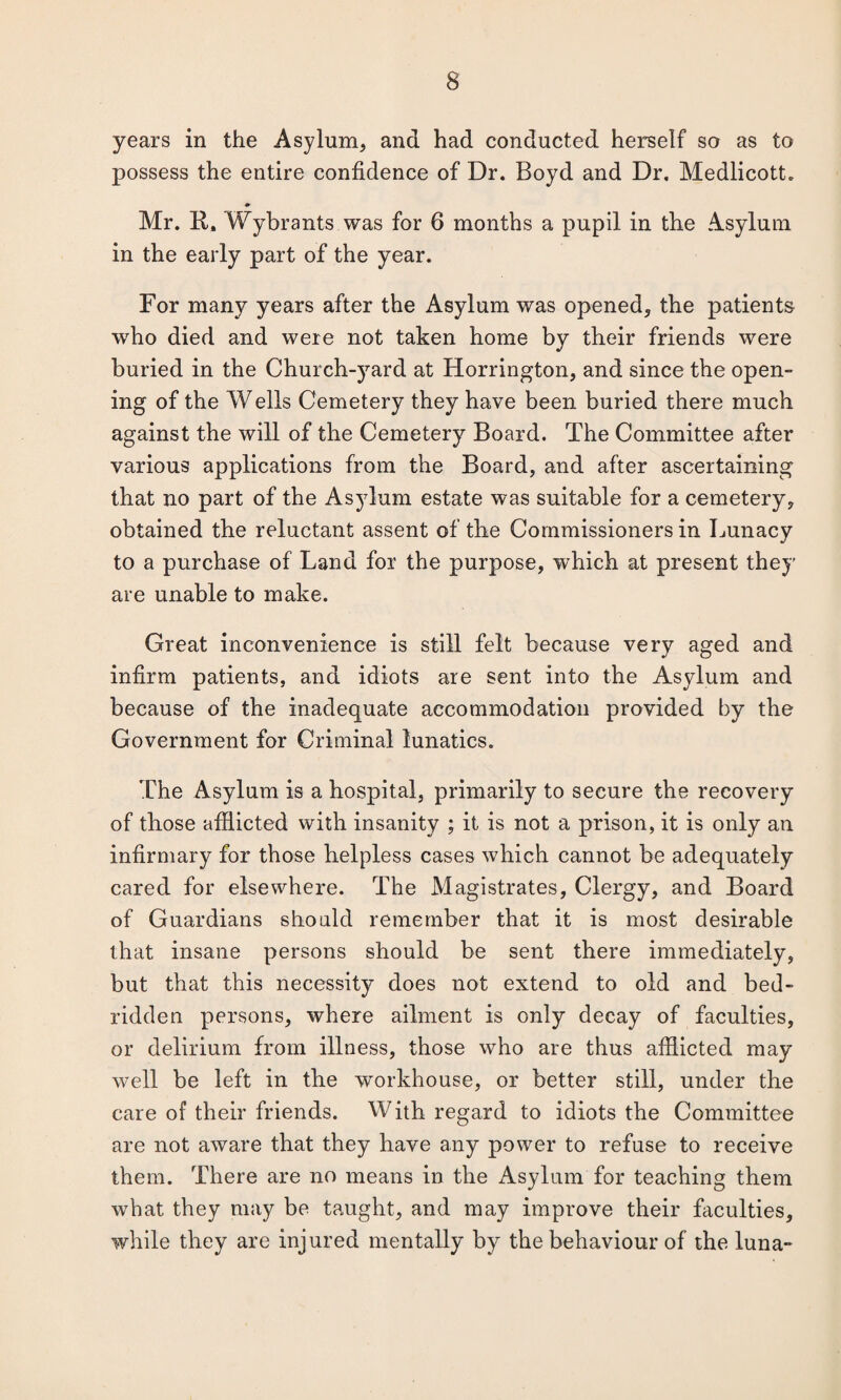 years in the Asylum, and had conducted herself so as to possess the entire confidence of Dr. Boyd and Dr. Medlicott. Mr. R, Wybrants was for 6 months a pupil in the Asylum in the early part of the year. For many years after the Asylum was opened, the patients wrho died and were not taken home by their friends were buried in the Church-yard at Horrington, and since the open¬ ing of the Wells Cemetery they have been buried there much against the will of the Cemetery Board. The Committee after various applications from the Board, and after ascertaining that no part of the Asylum estate was suitable for a cemetery, obtained the reluctant assent of the Commissioners in Lunacy to a purchase of Land for the purpose, which at present they are unable to make. Great inconvenience is still felt because very aged and infirm patients, and idiots are sent into the Asylum and because of the inadequate accommodation provided by the Government for Criminal lunatics. The Asylum is a hospital, primarily to secure the recovery of those afflicted with insanity ; it is not a prison, it is only an infirmary for those helpless cases which cannot be adequately cared for elsewhere. The Magistrates, Clergy, and Board of Guardians should remember that it is most desirable that insane persons should be sent there immediately, but that this necessity does not extend to old and bed¬ ridden persons, where ailment is only decay of faculties, or delirium from illness, those who are thus afflicted may well be left in the workhouse, or better still, under the care of their friends. With regard to idiots the Committee are not aware that they have any power to refuse to receive them. There are no means in the Asylum for teaching them what they may be taught, and may improve their faculties, while they are injured mentally by the behaviour of the luna-