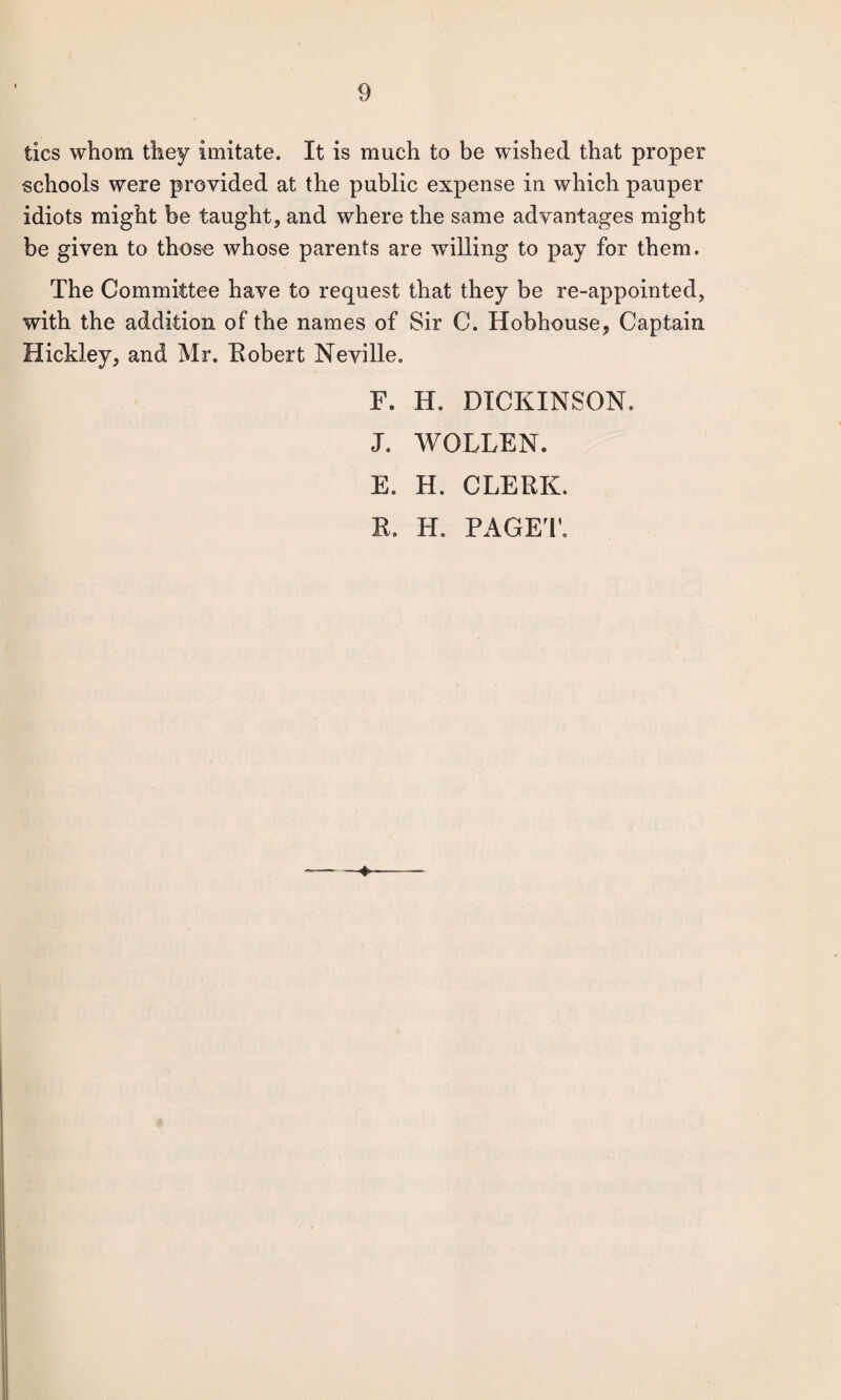 tics whom they imitate. It is much to be wished that proper schools were provided at the public expense in which pauper idiots might be taught, and where the same advantages might be given to thoso whose parents are wdlling to pay for them. The Committee have to request that they be re-appointed, with the addition of the names of Sir C. Hobhouse, Captain Hickley, and Mr. Eobert Neville. F. H. DICKINSON. J. WOLLEN. E. H. CLERK. R. H. PAGET. ♦