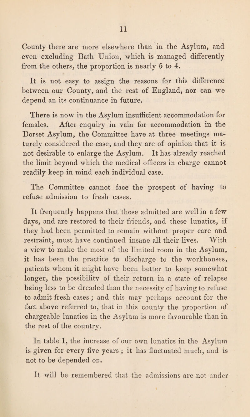 County there are more elsewhere than in the Asylum, and even excluding Bath Union, which is managed differently from the others, the proportion is nearly 5 to 4. It is not easy to assign the reasons for this difference between our County, and the rest of England, nor can we depend an its continuance in future. There is now in the Asylum insufficient accommodation for females. After enquiry in vain for accommodation in the Dorset Asylum, the Committee have at three meetings ma¬ turely considered the case, and they are of opinion that it is not desirable to enlarge the Asylum. It has already reached the limit beyond which the medical officers in charge cannot readily keep in mind each individual case. The Committee cannot face the prospect of having to refuse admission to fresh cases. It frequently happens that those admitted are well in a few days, and are restored to their friends, and these lunatics, if they had been permitted to remain without proper care and restraint, must have continued insane all their lives. With a view to make the most of the limited room in the Asylum, it has been the practice to discharge to the workhouses, patients whom it might have been better to keep somewhat longer, the possibility of their return in a state of relapse being less to be dreaded than the necessity of having to refuse to admit fresh cases ; and this may perhaps account for the fact above referred to, that in this county the proportion of chargeable lunatics in the Asylum is more favourable than in the rest of the country. In table 1, the increase of our own lunatics in the Asylum is given for every five years ; it has fluctuated much, and is not to be depended on. It will be remembered that the admissions are not under