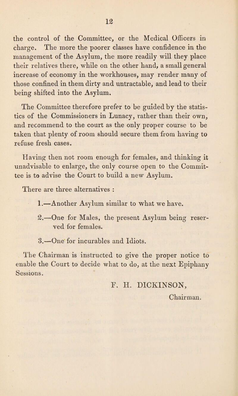 the control of the Committee, or the Medical Officers in charge. The more the poorer classes have confidence in the management of the Asylum, the more readily will they place their relatives there, while on the other hand, a small general increase of economy in the workhouses, may render many of those confined in them dirty and untractable, and lead to their being shifted into the Asylum. The Committee therefore prefer to be guided by the statis¬ tics of the Commissioners in Lunacy, rather than their own, and recommend to the court as the only proper course to be taken that plenty of room should secure them from having to refuse fresh cases. Having then not room enough for females, and thinking it unadvisable to enlarge, the only course open to the Commit¬ tee is to advise the Court to build a new Asylum. There are three alternatives : 1. —Another Asylum similar to what we have. 2. —One for Males, the present Asylum being reser¬ ved for females. 8.—One for incurables and Idiots. The Chairman is instructed to give the proper notice to enable the Court to decide what to do, at the next Epiphany Sessions. E. H. DICKINSON, Chairman.