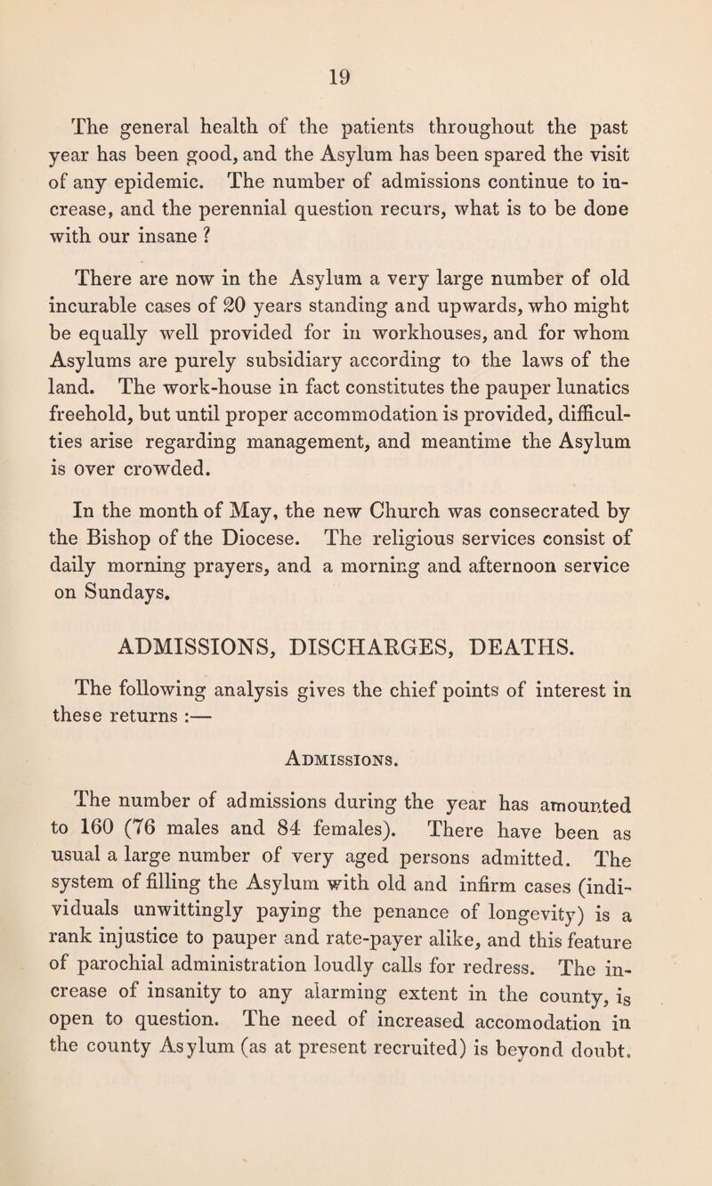 The general health of the patients throughout the past year has been good, and the Asylum has been spared the visit of any epidemic. The number of admissions continue to in¬ crease, and the perennial question recurs, what is to be done with our insane ? There are now in the Asylum a very large number of old incurable cases of 20 years standing and upwards, who might be equally well provided for in workhouses, and for whom Asylums are purely subsidiary according to the laws of the land. The work-house in fact constitutes the pauper lunatics freehold, but until proper accommodation is provided, difficul¬ ties arise regarding management, and meantime the Asylum is over crowded. In the month of May, the new Church was consecrated by the Bishop of the Diocese. The religious services consist of daily morning prayers, and a morning and afternoon service on Sundays. ADMISSIONS, DISCHARGES, DEATHS. The following analysis gives the chief points of interest in these returns :— Admissions. The number of admissions during the year has amounted to 160 (76 males and 84 females). There have been as usual a large number of very aged persons admitted. The system of filling the Asylum with old and infirm cases (indi¬ viduals unwittingly paying the penance of longevity) is a rank injustice to pauper and rate-payer alike, and this feature of parochial administration loudly calls for redress. The in¬ crease of insanity to any alarming extent in the county, is open to question. The need of increased accomodation in the county Asylum (as at present recruited) is beyond doubt.