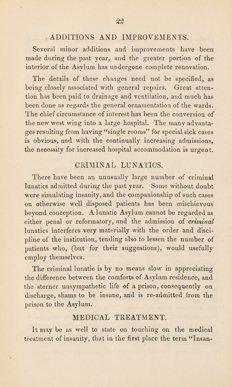 •V<W ADDITIONS AND IMPROVEMENTS. Several minor additions and improvements have been made during the past year, and the greater portion of the interior of the Asylum has undergone complete renovation. The details of these changes need not be specified, as being closely associated with general repairs. Great atten¬ tion has been paid to drainage and ventilation, and much has been done as regards the general ornamentation of the wards. The chief circumstance of interest has been the conversion of the new west wing into a large hospital. The many advanta¬ ges resulting from having “single rooms” for special sick cases is obvious, and with the continually increasing admissions, the necessity for increased hospital accommodation is urgent. CRIMINAL LUNATICS. There have been an unusually large number of criminal lunatics admitted during the past year. Some without doubt were simulating insanity, and the companionship of such cases on otherwise well disposed patients has been mischievous beyond conception. A lunatic Asylum cannot be regarded as either penal or reformatory, and the admission of criminal lunatics interferes very materially with the order and disci¬ pline of the institution, tending also to lessen the number of patients who, (but for their suggestions), would usefully employ themselves. The criminal lunatic is by no means slow in appreciating the difference between the comforts of Asylum residence, and the sterner unsympathetic life of a prison, consequently on discharge, shams to be insane, and is re-admitted from the prison to the Asylum. MEDICAL TREATMENT. It may be as well to state on touching on the medical treatment of insanity, that in the first place the term “Insan-