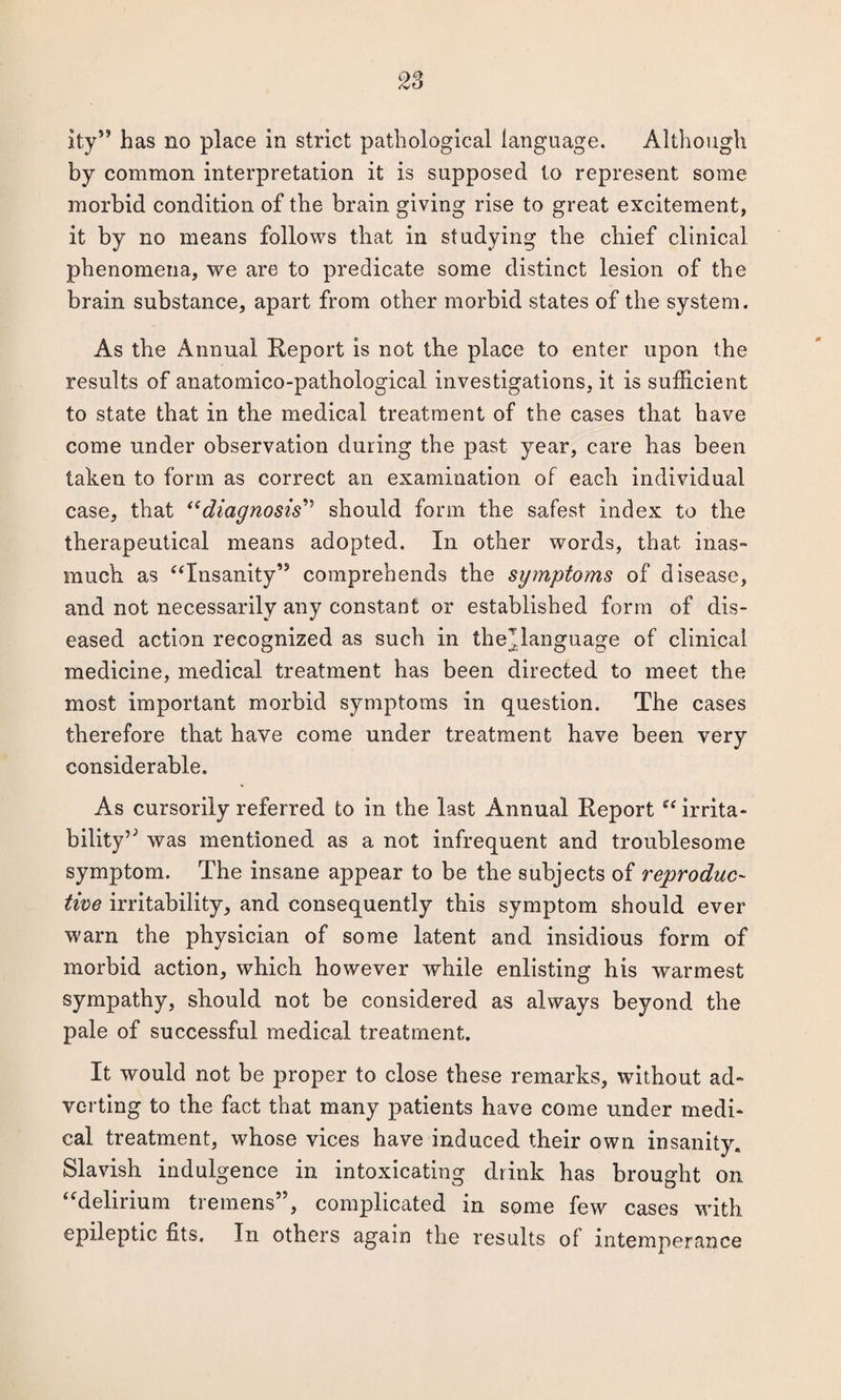 by common interpretation it is supposed to represent some morbid condition of the brain giving rise to great excitement, it by no means follows that in studying the chief clinical phenomena, we are to predicate some distinct lesion of the brain substance, apart from other morbid states of the system. As the Annual Report is not the place to enter upon the results of anatomico-pathological investigations, it is sufficient to state that in the medical treatment of the cases that have come under observation during the past year, care has been taken to form as correct an examination of each individual case, that “diagnosis” should form the safest index to the therapeutical means adopted. In other words, that inas¬ much as “Insanity’5 comprehends the symptoms of disease, and not necessarily any constant or established form of dis¬ eased action recognized as such in thejlanguage of clinical medicine, medical treatment has been directed to meet the most important morbid symptoms in question. The cases therefore that have come under treatment have been very considerable. As cursorily referred to in the last Annual Report “ irrita- bility’5 was mentioned as a not infrequent and troublesome symptom. The insane appear to be the subjects of reproduc¬ tive irritability, and consequently this symptom should ever warn the physician of some latent and insidious form of morbid action, which however while enlisting his warmest sympathy, should not be considered as always beyond the pale of successful medical treatment. It would not be proper to close these remarks, without ad¬ verting to the fact that many patients have come under medi¬ cal treatment, whose vices have induced their own insanity. Slavish indulgence in intoxicating drink has brought on “delirium tremens”, complicated in some few cases with epileptic fits. In others again the results of intemperance