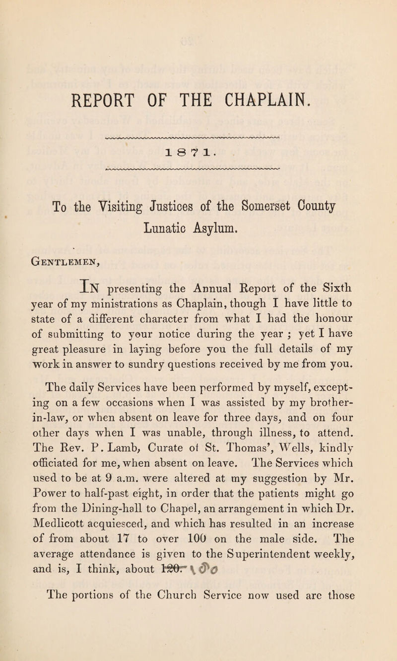 REPORT OF THE CHAPLAIN. 1871. To the Visiting Justices of the Somerset County- Lunatic Asylum. Gentlemen, In presenting the Annual Report of the Sixth year of my ministrations as Chaplain, though I have little to state of a different character from what I had the honour of submitting to your notice during the year ; yet I have great pleasure in laying before you the full details of my work in answer to sundry questions received by me from you. The daily Services have been performed by myself, except¬ ing on a few occasions when I was assisted by my brother- in-law, or when absent on leave for three days, and on four other days when I was unable, through illness, to attend. The Rev. P.Lamb; Curate ol St. Thomas’, Wells, kindly officiated for me, when absent on leave. The Services which used to be at 9 a.m. were altered at my suggestion by Mr. Power to half-past eight, in order that the patients might go from the Dining-hall to Chapel, an arrangement in which Dr. Medlicott acquiesced, and which has resulted in an increase of from about 17 to over 100 on the male side. The average attendance is given to the Superintendent weekly, and is, I think, about \ The portions of the Church Service now used arc those
