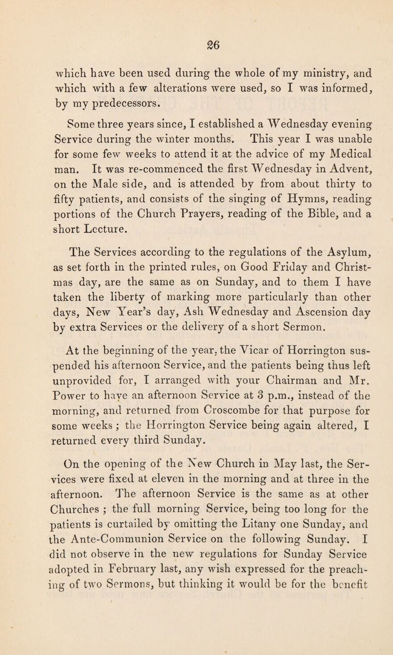 which have been used during the whole of my ministry, and which with a few alterations were used, so I was informed, by my predecessors. Some three years since, I established a Wednesday evening Service during the winter months. This year I was unable for some few weeks to attend it at the advice of my Medical man. It was re-commenced the first Wednesday in Advent, on the Male side, and is attended by from about thirty to fifty patients, and consists of the singing of Hymns, reading portions of the Church Prayers, reading of the Bible, and a short Lecture. The Services according to the regulations of the Asylum, as set forth in the printed rules, on Good Friday and Christ¬ mas day, are the same as on Sunday, and to them I have taken the liberty of marking more particularly than other days, New Year’s day, Ash Wednesday and Ascension day by extra Services or the delivery of a short Sermon. At the beginning of the year, the Vicar of Horrington sus¬ pended his afternoon Service, and the patients being thus left unprovided for, I arranged with your Chairman and Mr. Power to have an afternoon Service at S p.m., instead of the morning, and returned from Croscombe for that purpose for some weeks ; the Horrington Service being again altered, I returned every third Sunday. On the opening of the New Church in May last, the Ser¬ vices were fixed at eleven in the morning and at three in the afternoon. The afternoon Service is the same as at other Churches ; the full morning Service, being too long for the patients is curtailed by omitting the Litany one Sunday, and the Ante-Communion Service on the following Sunday. I did not observe in the new regulations for Sunday Service adopted in February last, any wish expressed for the preach¬ ing of two Sermons, but thinking it would be for the benefit