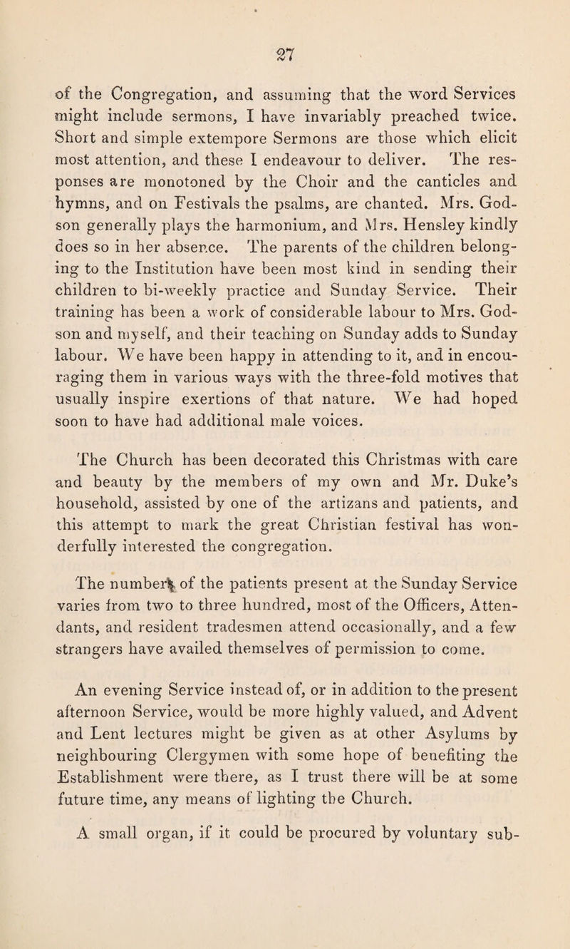 of the Congregation, and assuming that the word Services might include sermons, I have invariably preached twice. Short and simple extempore Sermons are those which elicit most attention, and these I endeavour to deliver. The res¬ ponses are monotoned by the Choir and the canticles and hymns, and on Festivals the psalms, are chanted. Mrs. God¬ son generally plays the harmonium, and Mrs. Hensley kindly does so in her absence. The parents of the children belong¬ ing to the Institution have been most kind in sending their children to bi-weekly practice and Sunday Service. Their training has been a work of considerable labour to Mrs. God¬ son and myself, and their teaching on Sunday adds to Sunday labour. We have been happy in attending to it, and in encou¬ raging them in various ways with the three-fold motives that usually inspire exertions of that nature. We had hoped soon to have had additional male voices. The Church has been decorated this Christmas with care and beauty by the members of my own and Mr. Duke’s household, assisted by one of the artizans and patients, and this attempt to mark the great Christian festival has won¬ derfully interested the congregation. The number^ of the patients present at the Sunday Service varies from two to three hundred, most of the Officers, Atten¬ dants, and resident tradesmen attend occasionally, and a few strangers have availed themselves of permission to come. An evening Service instead of, or in addition to the present afternoon Service, would be more highly valued, and Advent and Lent lectures might be given as at other Asylums by neighbouring Clergymen with some hope of benefiting the Establishment were there, as I trust there will be at some future time, any means of lighting the Church. A small organ, if it could be procured by voluntary sub-