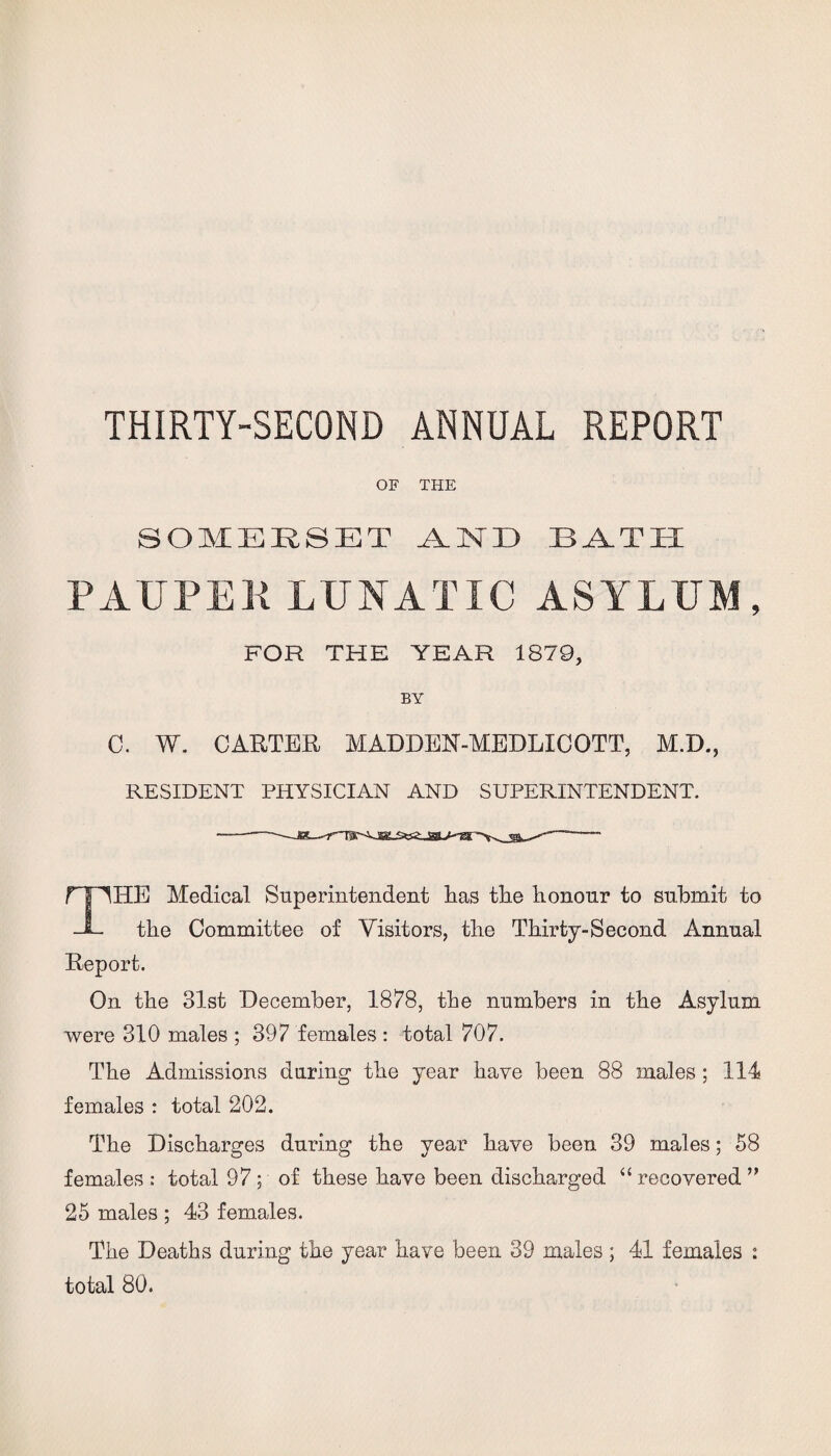 THIRTY-SECOND ANNUAL REPORT OF THE SOMERSET .A.MD BATH PAUPER LUNATIC ASYLUM, FOR THE YEAR 1879, BY C. W. CARTER MADDEN-MEDLIC OTT, M.D., RESIDENT PHYSICIAN AND SUPERINTENDENT. THE Medical Superintendent Las tlie honour to submit to the Committee of Visitors, the Thirty-Second Annual Report. On the 31st December, 1878, the numbers in the Asylum were 310 males ; 397 females : total 707. The Admissions during the year have been 88 males ; 114 females : total 202. The Discharges during the year have been 39 males; 58 females : total 97 ; of these have been discharged “ recovered ” 25 males ; 43 females. The Deaths during the year have been 39 males ; 41 females : total 80.