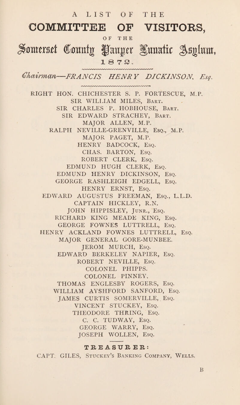 A LIST OF T H E COMMITTEE OF OF THE tanig fjutger 18 7 3. VISITORS, Hmmlk Chairman—-FRANCIS HENRY DICKINSON Esq. RIGHT HON. CHICHESTER S. P. FORTESCUE, M.P, SIR WILLIAM MILES, Bart. SIR CHARLES P. HOBHOUSE, Bart. SIR EDWARD STRACHEY, Bart. MAJOR ALLEN, M.P. RALPH NEVILLE-GRENVILLE, Esq., M.P. MAJOR PAGET, M.P. HENRY BADCOCK, Esq. CHAS. BARTON, Esq. ROBERT CLERK, Esq. EDMUND HUGH CLERK, Esq. EDMUND HENRY DICKINSON, Esq. GEORGE RASHLEIGH EDGELL, Esq. HENRY ERNST, Esq. EDWARD AUGUSTUS FREEMAN, Esq., L.L.D. CAPTAIN HICKLEY, R.N. JOHN HIPPISLEY, Junr., Esq. RICHARD KING MEADE KING, Esq. GEORGE FOWNES LUTTRELL, Esq. HENRY ACKLAND FOWNES LUTTRELL, Esq. MAJOR GENERAL GORE-MUNBEE. JEROM MURCH, Esq. EDWARD BERKELEY NAPIER, Esq. ROBERT NEVILLE, Esq. COLONEL PHIPPS. COLONEL PINNEY. THOMAS ENGLESBY ROGERS, Esq. WILLIAM AYSHFORD SANFORD, Esq. JAMES CURTIS SOMERVILLE, Esq. VINCENT STUCKEY, Esq. THEODORE THRING, Esq. C. C. TUDWAY, Esq. GEORGE WARRY, Esq. JOSEPH WOLLEN, Esq. THE ASTJE EH: CAPT. GILES, Stuckey’s Banking Company, Wells. B