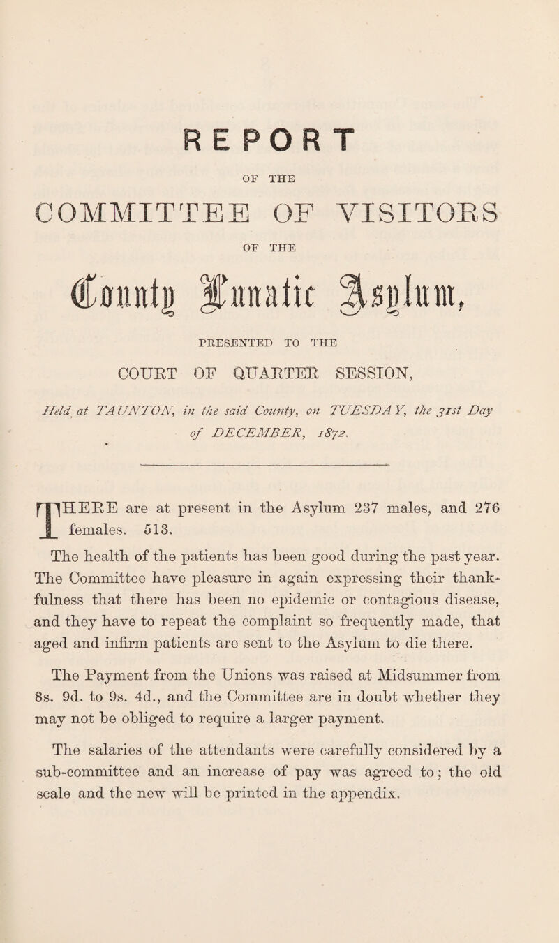 REPORT OF THE COMMITTEE OF VISITORS OF THE Imut'u PRESENTED TO THE COURT OF QUARTER SESSION, Held at TAUNTON, in the said County, on TUESDAY, the j 1st Day of DECEMBER, 1872. THERE are at present in the Asylum 237 males, and 276 females. 513. The health, of the patients has been good during the past year. The Committee have pleasure in again expressing their thank¬ fulness that there has been no epidemic or contagious disease, and they have to repeat the complaint so frequently made, that aged and infirm patients are sent to the Asylum to die there. The Payment from the Unions was raised at Midsummer from 8s. 9d. to 9s. 4d., and the Committee are in doubt whether they may not be obliged to require a larger payment. The salaries of the attendants were carefully considered by a sub-committee and an increase of pay was agreed to; the old scale and the new will be printed in the appendix.