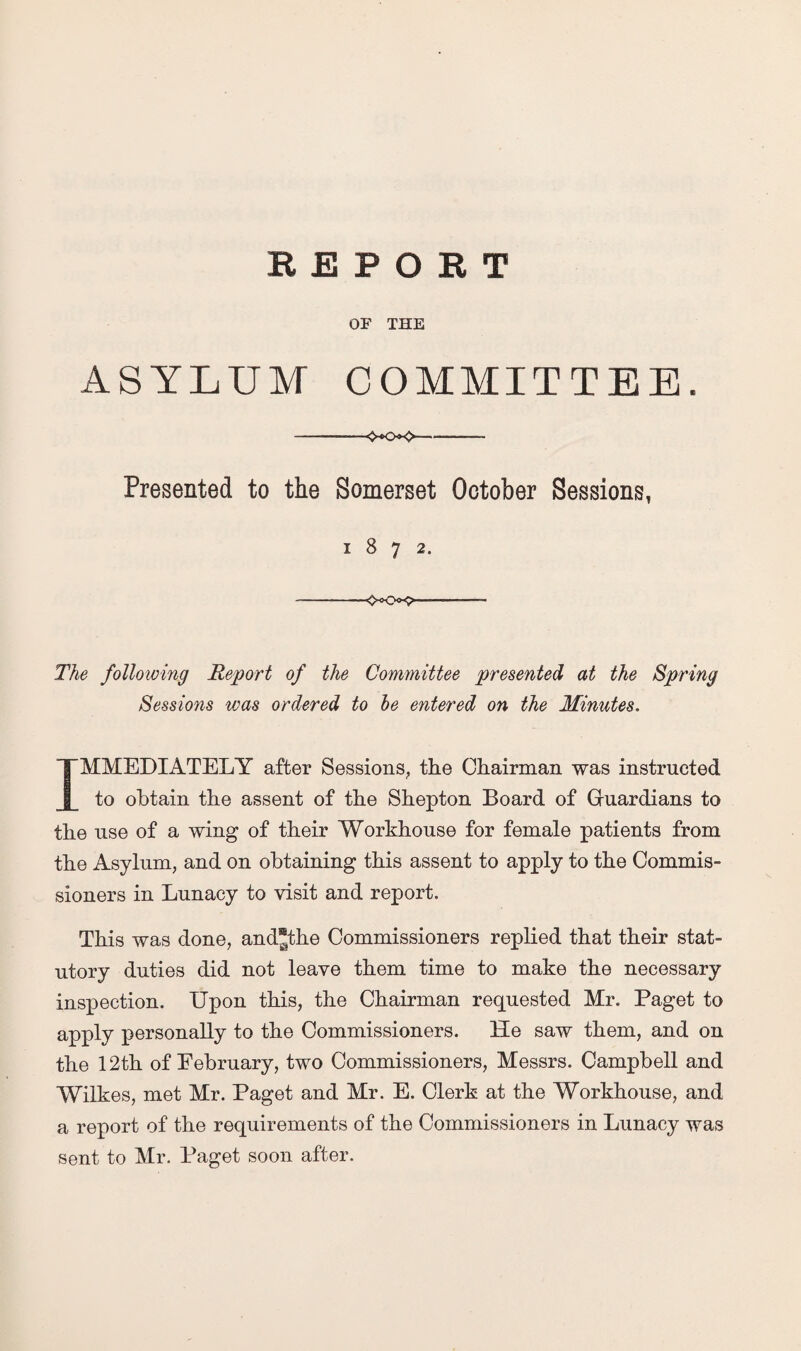 OF THE ASYLUM COMMITTEE. -———-<x>>o-—■ Presented to the Somerset October Sessions, 1872. - - ■ ---- The following Report of the Committee presented at the Spring Sessions was ordered to be entered on the Minutes. IMMEDIATELY after Sessions, the Chairman was instructed to obtain the assent of the Shepton Board of Guardians to the use of a wing of their Workhouse for female patients from the Asylum, and on obtaining this assent to apply to the Commis¬ sioners in Lunacy to visit and report. This was done, andjthe Commissioners replied that their stat¬ utory duties did not leave them time to make the necessary inspection. Upon this, the Chairman requested Mr. Paget to apply personally to the Commissioners. He saw them, and on the 12th of Eebruary, two Commissioners, Messrs. Campbell and Wilkes, met Mr. Paget and Mr. E. Clerk at the Workhouse, and a report of the requirements of the Commissioners in Lunacy was sent to Mr. Paget soon after.