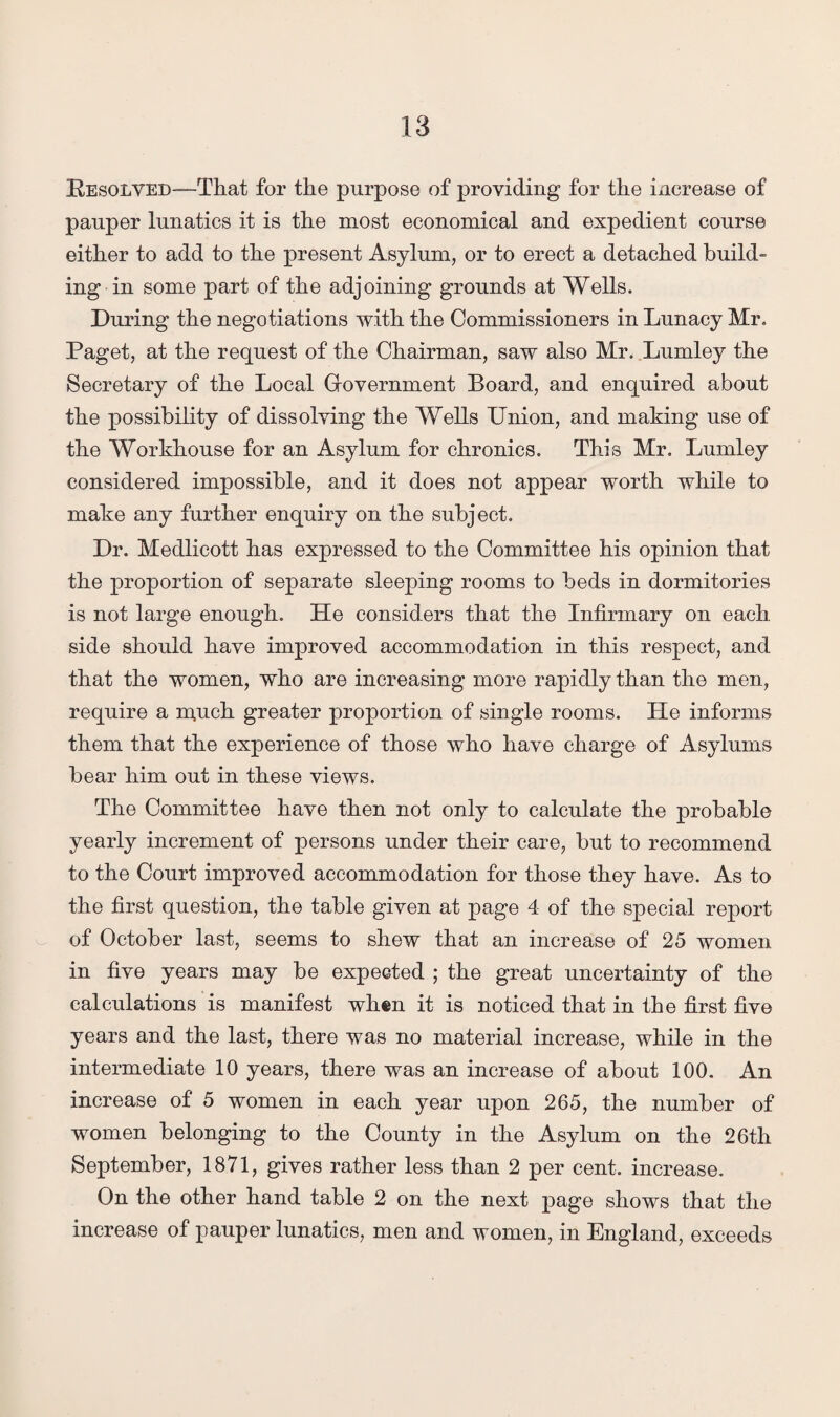 Resolved—That for the purpose of providing for the increase of pauper lunatics it is the most economical and expedient course either to add to the present Asylum, or to erect a detached build¬ ing in some part of the adjoining grounds at Wells. During the negotiations with the Commissioners in Lunacy Mr. Paget, at the request of the Chairman, saw also Mr. Lumley the Secretary of the Local Government Board, and enquired about the possibility of dissolving the Wells Union, and making use of the Workhouse for an Asylum for chronics. This Mr. Lumley considered impossible, and it does not appear worth while to make any further enquiry on the subject. Dr. Medlicott has expressed to the Committee his opinion that the proportion of separate sleeping rooms to beds in dormitories is not large enough. He considers that the Infirmary on each side should have improved accommodation in this respect, and that the women, who are increasing more rapidly than the men, require a m,uch greater proportion of single rooms. He informs them that the experience of those who have charge of Asylums bear him out in these views. The Committee have then not only to calculate the probable yearly increment of persons under their care, but to recommend to the Court improved accommodation for those they have. As to the first question, the table given at page 4 of the special report of October last, seems to shew that an increase of 25 women in five years may be expected ; the great uncertainty of the calculations is manifest when it is noticed that in the first five years and the last, there was no material increase, while in the intermediate 10 years, there was an increase of about 100. An increase of 5 women in each year upon 265, the number of women belonging to the County in the Asylum on the 26th September, 1871, gives rather less than 2 per cent, increase. On the other hand table 2 on the next page shows that the increase of pauper lunatics, men and women, in England, exceeds