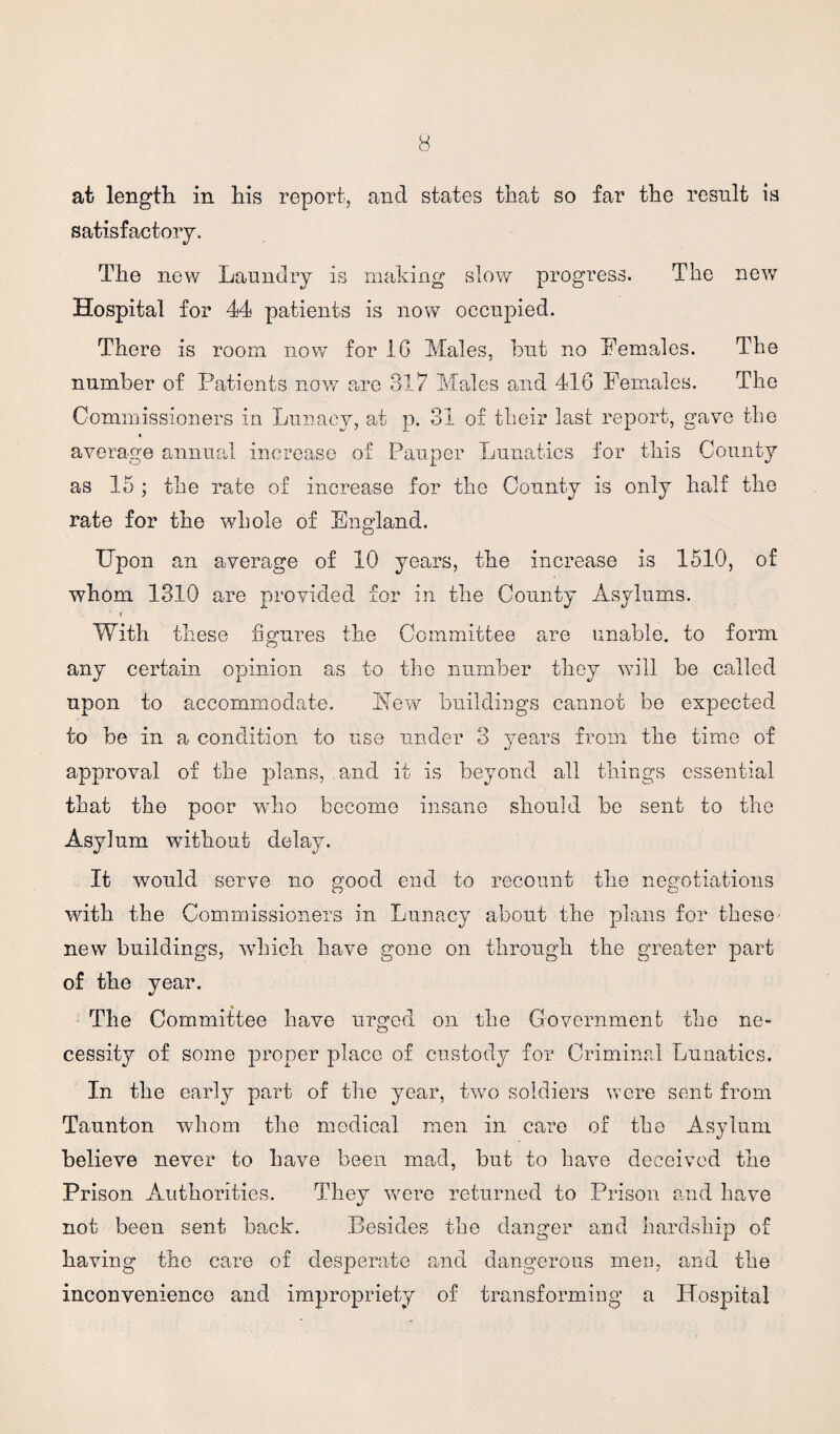 at length in his report, and states that so far the result is satisfactory. The new Laundry is making slow progress. The new Hospital for 44 patients is now occupied. There is room now for 1G Males, but no Females. The number of Patients now are 317 Males and 416 Females. The Commissioners in Lunacy, at p. 31 of their last report, gave the « average annual increase of Pauper Lunatics for this County as 15 ; the rate of increase for the County is only half the rate for the whole of England. Upon an average of 10 years, the increase is 1510, of whom 1310 are provided for in the County Asylums. With these figures the Committee are unable, to form any certain opinion as to the number they will be called upon to accommodate. blew buildings cannot be expected to be in a condition to use under 3 years from the time of approval of the plans, and it is beyond all things essential that the poor who become insane should be sent to the Asylum without delay. It would serve no good end to recount the negotiations with the Commissioners in Lunacy about the plans for these new buildings, which have gone on through the greater part of the year. The Committee have urged on the Government the ne¬ cessity of some proper place of custody for Criminal Lunatics. In the early part of the year, two soldiers were sent from Taunton whom the medical men in care of the Asylum believe never to have been mad, but to have deceived the Prison Authorities. They were returned to Prison and have not been sent back. Besides the danger and hardship of having the care of desperate and dangerous men, and the inconvenience and impropriety of transforming a Hospital