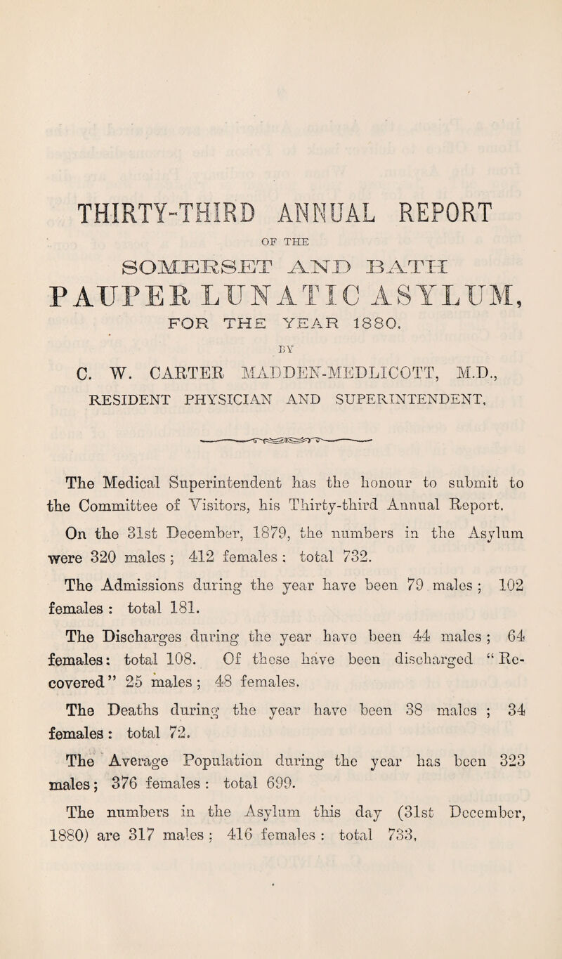 THIRTY-THIRD ANNUAL REPORT OF THE SOMERSET AESTD BATH PAUPER LUNATIC ASYLUM, FOR THE YEAR 1880. BY C. W. CARTER MAD DEN-MED LI CO TT, M.D., RESIDENT PHYSICIAN AND SUPERINTENDENT, The Medical Superintendent has the honour to submit to the Committee of Visitors, his Thirty-third Annual Report. On the 31st December, 1879, the numbers in the Asylum were 320 males ; 412 females ; total 732, The Admissions during the year have been 79 males ; 102 females : total 181. The Discharges during the year have been 44 males ; 64 females: total 108. Of these have been discharged “Re¬ covered” 25 males; 48 females. The Deaths during the year have been 38 males ; 34 females: total 72. \ j u The Average Population during the year has been 323 males; 376 females : total 699. The numbers in the Asylum this day (31sfc December, 1880) are 317 males : 416 females : total 733,