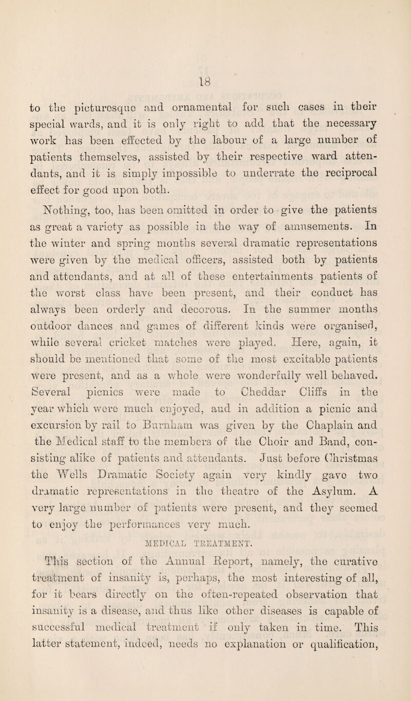 to the picturesque and ornamental for such cases in their special wards, and it is only right to add that the necessary work has been effected by the labour of a large number of patients themselves, assisted by their respective ward atten¬ dants, and it is simply impossible to underrate the reciprocal effect for good upon both. Nothing, too, has been omitted in order to give the patients as great a variety as possible in the way of amusements. In the winter and spring months several dramatic representations were given by the medical officers, assisted both by patients and attendants, and at all of these entertainments patients of the worst class have been present, and their conduct has always been orderly and decorous. In the summer months outdoor dances and games of different kinds were organised, while several cricket matches were played. Here, again, it should be mentioned that some of the most excitable patients were present, and as a whole were wonderfully well behaved. Several picnics were made to Cheddar Cliffs in the year which were much enjoyed, and in addition a picnic and excursion by rail to Burnham was given by the Chaplain and the Medical stall to the members of the Choir and Band, con¬ sisting alike of patients and attendants. Just before Christmas the Wells Dramatic Society again very kindly gave two dramatic representations in the theatre of the Asylum. A very large number of patients were present, and they seemed to enjoy the performances very much. MEDICAL TREATMENT. This section of the Annual Report, namely, the curative treatment of insanity is, perhaps, the most interesting of all, for it bears directly on the often-repeated observation that insanity is a disease, and thus like other diseases is capable of successful medical treatment if only taken in time. This latter statement, indeed, needs no explanation or qualification,
