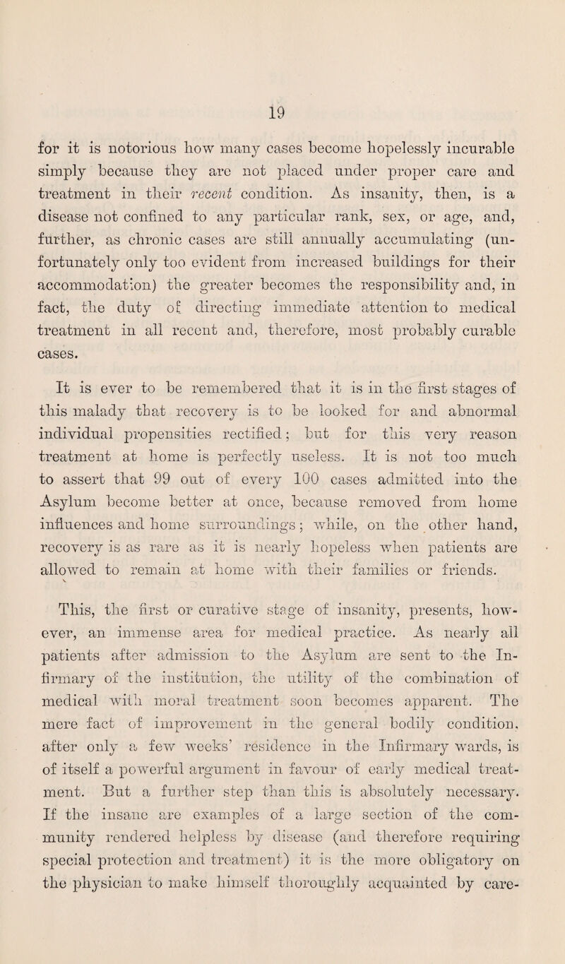 for it is notorious how many cases become hopelessly incurable simply because they are not placed under proper care and treatment in their recent condition. As insanity, then, is a disease not confined to any particular rank, sex, or age, and, further, as chronic cases are still annually accumulating (un¬ fortunately only too evident from increased buildings for their accommodation) the greater becomes the responsibility and, in fact, the duty of directing immediate attention to medical treatment in all recent and, therefore, most probably curable cases. It is ever to be remembered that it is in the first stages of this malady that recovery is to be looked for and abnormal individual propensities rectified; but for this very reason treatment at home is perfectly useless. It is not too much to assert that 99 out of every 100 cases admitted into the Asylum become better at once, because removed from home influences and home surroundings; while, on the other hand, recovery is as rare as it is nearly hopeless when patients are allowed to remain at home with their families or friends. This, the first or curative stage of insanity, presents, how¬ ever, an immense area for medical practice. As nearly all patients after admission to the Asylum are sent to the In¬ firmary of the institution, the utility of the combination of medical with moral treatment soon becomes apparent. The mere fact of improvement in the general bodily condition, after only a few weeks’ residence in the Infirmary wards, is of itself a powerful argument in favour of early medical treat¬ ment. But a further step than this is absolutely necessary. If the insane are examples of a large section of the com¬ munity rendered helpless by disease (and therefore requiring special protection and treatment) it is the more obligatory on the physician to make himself thoroughly acquainted by care-