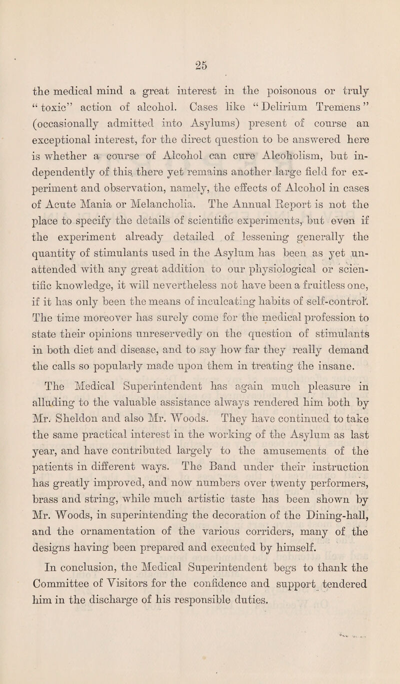 the medical mind a great interest in tlie poisonous or truly “toxic” action of alcohol. Cases like “Delirium Tremens” (occasionally admitted into Asylums) present of course an exceptional interest, for the direct question to he answered here is whether a course of Alcohol can cure Alcoholism, hut in¬ dependently of this there yet remains another large field for ex¬ periment and observation, namely, the effects of Alcohol in cases of Acute Mania or Melancholia. The Annual Report is not the place to specify the details of scientific experiments, hut even if the experiment already detailed of lessening generally the quantity of stimulants used in the Asylum has been as yet un¬ attended with any great addition to our physiological or scien¬ tific knowledge, it will nevertheless not have been a fruitless one, if it has only been the means of inculcating habits of self-control'. The time moreover has surely corne for the medical profession to state their opinions unreservedly on the question of stimulants in both diet and disease, and to say how far they really demand the calls so popularly made upon them in treating the insane. The Medical Superintendent has again much pleasure in alluding to the valuable assistance always rendered him both by Mr. Sheldon and also Mr. Yd cods. They have continued to take the same practical interest in the working of the Asylum as last year, and have contributed largely to the amusements of the patients in different ways. The Band under their instruction has greatly improved, and now numbers over twenty performers, brass and string, while much artistic taste has been shown by Mr. Woods, in superintending the decoration of the Dining-hall, and the ornamentation of the various corriders, many of the designs having been prepared and executed by himself. In conclusion, the Medical Superintendent begs to thank the Committee of Visitors for the confidence and support tendered him in the discharge of his responsible duties.