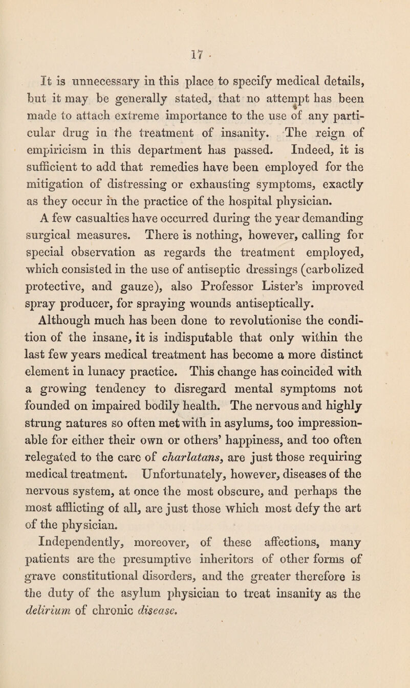 It is tinnecessary in this place to specify medical details, but it may be generally stated, that no attempt has been made to attach extreme importance to the use of any parti¬ cular drug in the treatment of insanity. ‘The reign of empiricism in this department has passed. Indeed, it is sufficient to add that remedies have been employed for the mitigation of distressing or exhausting symptoms, exactly as they occur in the practice of the hospital physician. A few casualties have occurred during the year demanding surgical measures. There is nothing, however, calling for special observation as regards the treatment employed, which consisted in the use of antiseptic dressings (carbolized protective, and gauze), also Professor Lister’s improved spray producer, for spraying wounds antiseptically. Although much has been done to revolutionise the condi¬ tion of the insane, it is indisputable that only within the last few years medical treatment has become a more distinct element in lunacy practice. This change has coincided with a growing tendency to disregard mental symptoms not founded on impaired bodily health. The nervous and highly- strung natures so often met with in asylums, too impression¬ able for either their own or others’ happiness, and too often relegated to the care of charlatans^ are just those requiring medical treatment. Unfortunately, however, diseases of the nervous system, at once the most obscure, and perhaps the most afflicting of all, are just those which most defy the art of the physician. Independently, moreover, of these affections, many patients are the presumptive inheritors of other forms of grave constitutional disorders, and the greater therefore is the duty of the asylum physician to treat insanity as the delirium of chronic disease.