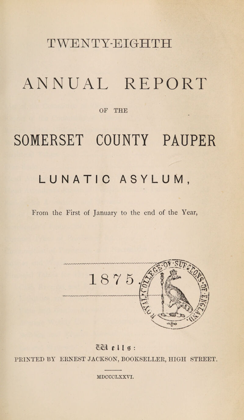 TWENTY-EIGHTH ANNUAL REPORT OF THE SOMERSET COUNTY PAUPER LUNATIC ASYLUM, From the First of January to the end of the Year, (fM e l l g : PRINTED BY ERNEST JACKSON, BOOKSELLER, HIGH STREET. MDCCCLXXVI.