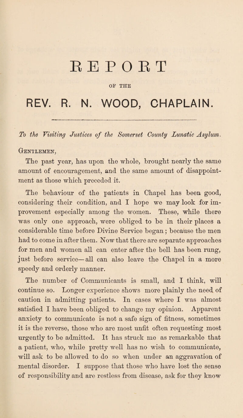 EE P O E T OF THE REV. R. N. WOOD, CHAPLAIN. To the Visiting Justices of the Somerset County Lunatic Asylum, Gentlemen, The past year, has upon the whole, brought nearly the same amount of encouragement, and the same amount of disappoint¬ ment as those which preceded it. The behaviour of the patients in Chapel has been good, considering their condition, and I hope we may look for im¬ provement especially among the women. These, while there was only one approach, were obliged to be in their places a considerable time before Divine Service began; because the men had to come in after them. Now that there are separate approaches for men and women all can enter after the bell has been rung, just before service—all can also leave the Chapel in a more speedy and orderly manner. The number of Communicants is small, and I think, will continue so. Longer experience shows more plainly the need of caution in admitting patients. In cases where I was almost satisfied I have been obliged to change my opinion. Apparent anxiety to communicate is not a safe sign of fitness, sometimes it is the reverse, those who are most unfit often requesting most urgently to be admitted. It has struck me as remarkable that a patient, who, while pretty well has no wish to communicate, will ask to be allowed to do so when under an aggravation of mental disorder. I suppose that those who have lost the sense of responsibility and are restless from disease, ask for they know