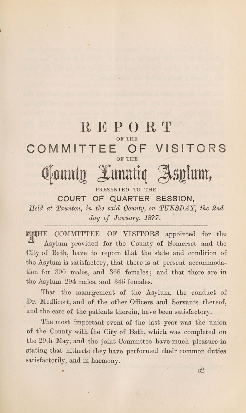 REPORT OF THE COMMITTEE OF VISITORS OF THE PRESENTED TO THE COURT OF QUARTER SESSION, Held at Taunton, in the said County, on TUESDAY, the 2nd day of January, 1877. COMMITTEE OF VISITORS appointed for the Asylum provided for the County of Somerset and the City of Bath, have to report that the state and condition of the Asylum is satisfactory, that there is at present accommoda¬ tion for 300 males, and 368 females; and that there are in the Asylum 294 males, and 346 females. That the management of the Asylum, the conduct of Dr. Medlicott, and of the other Officers and Servants thereof, and the care of the patients therein, have been satisfactory. The most important event of the last year was the union of the County with the City of Bath, which was completed on the 29th May, and the joint Committee have much pleasure in stating that hitherto they have performed their common duties satisfactorily, and in harmony. * b2