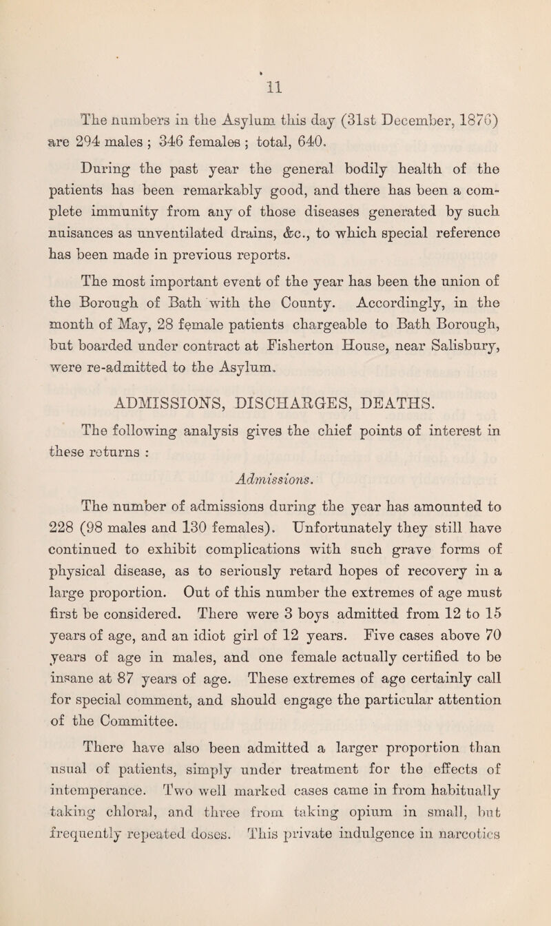 The numbers in the Asylum this day (31st December, 1876) are 294 males ; 346 females ; total, 640. During the past year the general bodily health of the patients has been remarkably good, and there has been a com- plete immunity from any of those diseases generated by such nuisances as unventilated drains, &c., to which special reference has been made in previous reports. The most important event of the year has been the union of the Borough of Bath with the County. Accordingly, in the month of May, 28 female patients chargeable to Bath Borough, but boarded under contract at Fisherton House, near Salisbury, were re-admitted to the Asylum. ADMISSION'S, DISCHARGES, DEATHS. The following analysis gives the chief points of interest in these returns : Admissions. The number of admissions during the year has amounted to 228 (98 males and 130 females). Unfortunately they still have continued to exhibit complications with such grave forms of physical disease, as to seriously retard hopes of recovery in a large proportion. Out of this number the extremes of age must first be considered. There were 3 boys admitted from 12 to 15 years of age, and an idiot girl of 12 years. Five cases above 70 years of age in males, and one female actually certified to be insane at 87 years of age. These extremes of age certainly call for special comment, and should engage the particular attention of the Committee. There have also been admitted a larger proportion than usual of patients, simply under treatment for the effects of intemperance. Two well marked cases came in from habitually taking chloral, and three from taking opium in small, but frequently repeated doses. This private indulgence in narcotics