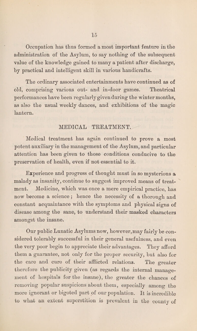 Occupation lias thus formed a most important feature in the administration of the Asylum, to say nothing of the subsequent value of the knowledge gained to many a patient after discharge, by practical and intelligent skill in various handicrafts. The ordinary associated entertainments have continued as of old, comprising various out- and in-door games. Theatrical performances have been regularly given daring the winter months, as also the usual weekly dances, and exhibitions of the magic lantern. MEDICAL TREATMENT. Medical treatment has again continued to prove a most potent auxiliary in the management of the Asylum, and particular attention has been given to those conditions conducive to the preservation of health, even if not essential to it. Experience and progress of thought must in so mysterious a malady as insanity, continue to suggest improved means of treat¬ ment. Medicine, which was once a mere empirical practice, has now become a science ; hence the necessity of a thorough and constant acquaintance with the symptoms and physical signs of disease among the sane, to understand their masked characters amongst the insane. Our public Lunatic Asylums now, however, may fairly be con¬ sidered tolerably successful in their general usefulness, and even the very poor begin to appreciate their advantages. They afford them a guarantee, not only for the proper security, but also for the care and cure of their afflicted relations. The greater therefore the publicity given (as regards the internal manage¬ ment of hospitals for the insane), the greater the chances of removing popular suspicions about them, especially among the more ignorant or bigoted part of our population. It is incredible to what an extent superstition is prevalent in the county of