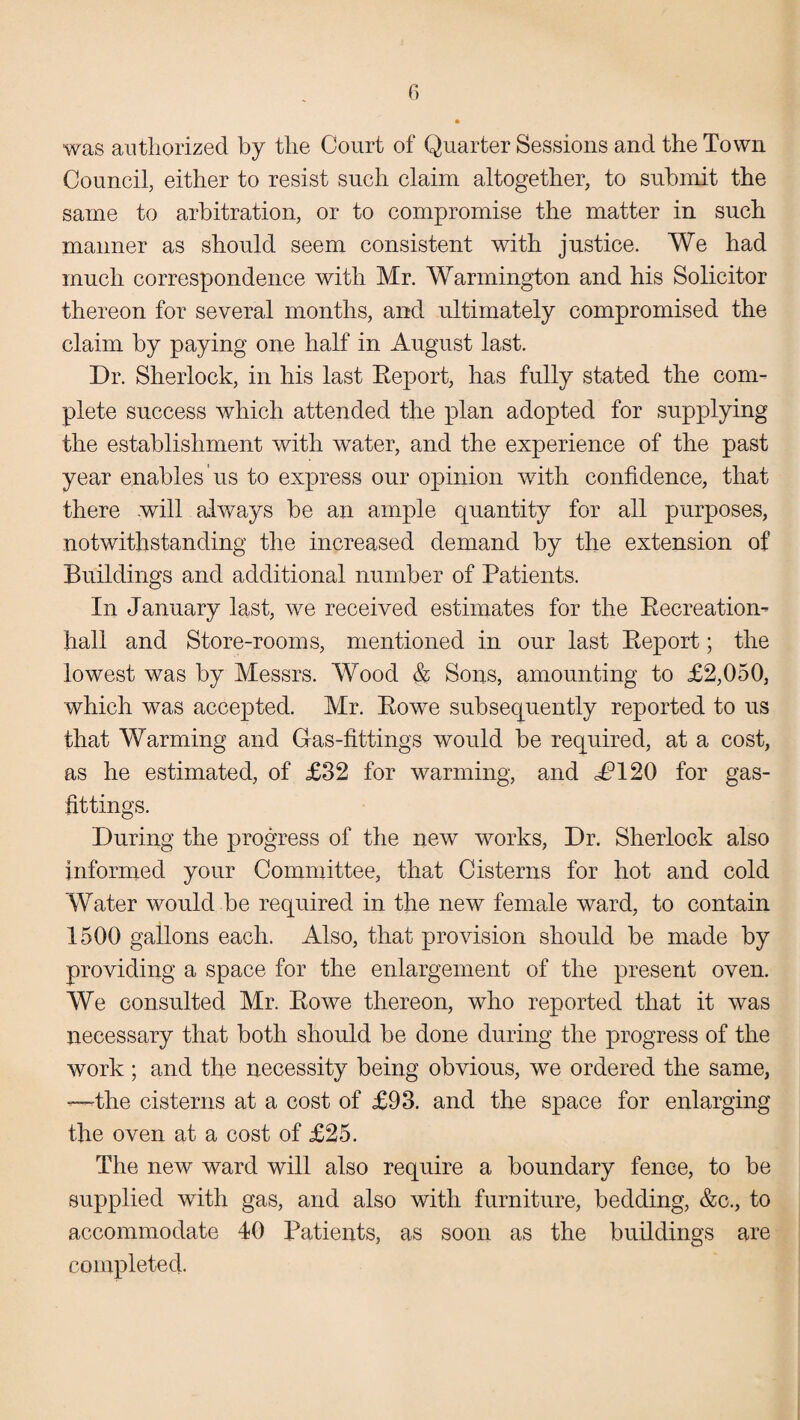 was authorized by the Court of Quarter Sessions and the Town Council, either to resist such claim altogether, to submit the same to arbitration, or to compromise the matter in such manner as should seem consistent with justice. We had much correspondence with Mr. Warmington and his Solicitor thereon for several months, and ultimately compromised the claim by paying one half in August last. Dr. Sherlock, in his last Report, has fully stated the com¬ plete success which attended the plan adopted for supplying the establishment with water, and the experience of the past year enables us to express our opinion with confidence, that there will always be an ample quantity for all purposes, notwithstanding the increased demand by the extension of Buildings and additional number of Patients. In January last, we received estimates for the Recreation- hall and Store-rooms, mentioned in our last Report; the lowest was by Messrs. Wood & Sons, amounting to £2,050, which was accepted. Mr. Rowe subsequently reported to us that Warming and Gas-fittings would be required, at a cost, as he estimated, of £32 for warming, and J?120 for gas- fittings. During the progress of the new works, Dr. Sherlock also informed your Committee, that Cisterns for hot and cold Water would be required in the new female ward, to contain 1500 gallons each. Also, that provision should be made by providing a space for the enlargement of the present oven. We consulted Mr. Rowe thereon, who reported that it was necessary that both should be done during the progress of the work; and the necessity being obvious, we ordered the same, —the cisterns at a cost of £93. and the space for enlarging the oven at a cost of £25. The new ward will also require a boundary fence, to be supplied with gas, and also with furniture, bedding, &c., to accommodate 40 Patients, as soon as the buildings are completed.