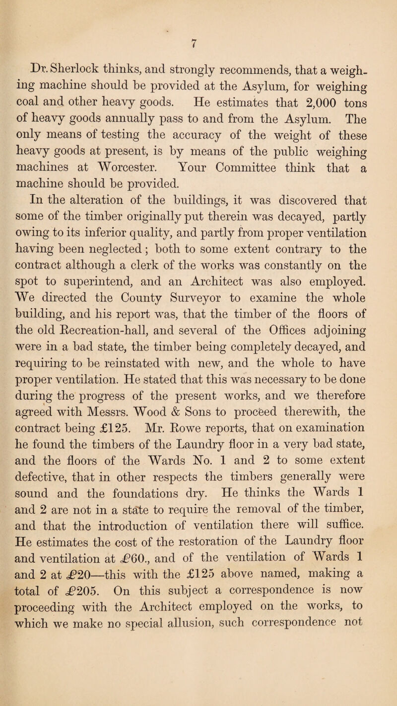 Dr. Sherlock thinks, and strongly recommends, that a weigh¬ ing machine should be provided at the Asylum, for weighing coal and other heavy goods. He estimates that 2,000 tons of heavy goods annually pass to and from the Asylum. The only means of testing the accuracy of the weight of these heavy goods at present, is by means of the public weighing machines at Worcester. Your Committee think that a machine should be provided. In the alteration of the buildings, it was discovered that some of the timber originally put therein was decayed, partly owing to its inferior quality, and partly from proper ventilation having been neglected; both to some extent contrary to the contract although a clerk of the works was constantly on the spot to superintend, and an Architect was also employed. We directed the County Surveyor to examine the whole building, and his report was, that the timber of the floors of the old Recreation-hall, and several of the Offices adjoining were in a bad state, the timber being completely decayed, and requiring to be reinstated with new, and the whole to have proper ventilation. He stated that this was necessary to be done during the progress of the present works, and we therefore agreed with Messrs. Wood & Sons to proceed therewith, the contract being £125. Mr. Rowe reports, that on examination he found the timbers of the Laundry floor in a very bad state, and the floors of the Wards Ho. 1 and 2 to some extent defective, that in other respects the timbers generally were sound and the foundations dry. He thinks the Wards 1 and 2 are not in a state to require the removal of the timber, and that the introduction of ventilation there will suffice. He estimates the cost of the restoration of the Laundry floor and ventilation at £60., and of the ventilation of Wards 1 and 2 at £20—this with the £125 above named, making a total of £205. On this subject a correspondence is now proceeding with the Architect employed on the works, to which we make no special allusion, such correspondence not