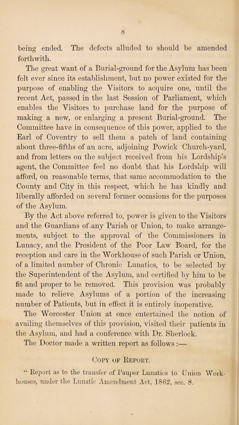 being ended. The defects alluded to should be amended O forthwith. The great want of a Burial-ground for the Asylum has been felt ever since its establishment, but no power existed for the purpose of enabling the Visitors to acquire one, until the recent Act, passed in the last Session of Parliament, which enables the Visitors to purchase land for the purpose of making a new, or enlarging a present Burial-ground. The Committee have in consequence of this power, applied to the Earl of Coventry to sell them a patch of land containing about three-fifths of an acre, adjoining Powick Church-yard, and from letters on the subject received from his Lordship’s agent, the Committee feel no doubt that his Lordship will afford, on reasonable terms, that same accommodation to the County and City in this respect, which he has kindly and liberally afforded on several former occasions for the purposes of the Asylum. By the Act above referred to, power is given to the Visitors and the Guardians of any Parish or Union, to make arrange¬ ments, subject to the approval of the Commissioners in Lunacy, and the President of the Poor Law Board, for the reception and care in the Workhouse of such Parish or Union, of a limited number of Chronic Lunatics, to be selected by the Superintendent of the Asylum, and certified by him to be fit and proper to be removed. This provision was probably made to relieve Asylums of a portion of the increasing number of Patients, but in effect it is entirely inoperative. The Worcester Union at once entertained the notion of availing themselves of this provision, visited their patients in the Asylum, and had a conference with Dr. Sherlock. The Doctor made a written report as follows :— Copy of Repoet. “ Report as to the transfer of Pauper Lunatics to Union Work- houses, under the Lunatic Amendment Act, 1862, sec. 8.