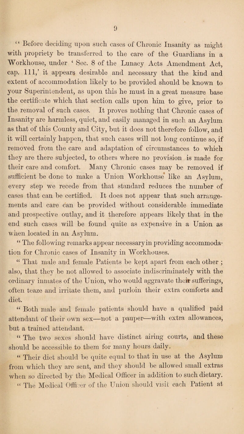 £t Before deciding upon such cases of Chronic Insanity as might with propriety be transferred to the care of the Guardians in a Workhouse, under 4 Sec. 8 of the Lunacy Acts Amendment Act, cap. Ill,’ it appears desirable and necessary that the kind and extent of accommodation likely to be provided should be known to your Superintendent, as upon this he must in a great measure base the certificate which that section calls upon him to give, prior to the removal of such cases. It proves nothing that Chronic cases of Insanity are harmless, quiet, and easily managed in such an Asylum as that of this County and City, but it does not therefore follow, and it will certainly happen, that such cases will not long continue so, if removed from the care and adaptation of circumstances to which they are there subjected, to others where no provision is made for their care and comfort. Many Chronic cases may be removed if sufficient be done to make a Union Workhouse like an Asylum, every step we recede from that standard reduces the number of cases that can be certified. It does not appear that such arrange¬ ments and care can be provided without considerable immediate and prospective outlay, and it therefore appears likely that in the end such cases will be found quite as expensive in a Union as when located in an Asylum. “ The following remarks appear necessaryin providing accommoda¬ tion for Chronic cases of Insanity in Workhouses. “ That male and female Patients be kept apart from each other ; also, that they be not allowed to associate indiscriminately with the ordinary inmates of the Union, who would aggravate their sufferings, often teaze and irritate them, and purloin their extra comforts and diet. “ Both male and female patients should have a qualified paid attendant of their own sex—not a pauper—with extra allowances, but a trained attendant. “ The two sexes should have distinct airing courts, and these should be accessible to them for many hours daily. “ Their diet should be quite equal to that in use at the Asylum from which they are sent, and they should be allowed small extras when so directed by the Medical Officer in addition to such dietary. “ The Medical Officer of the Union should visit each Patient at