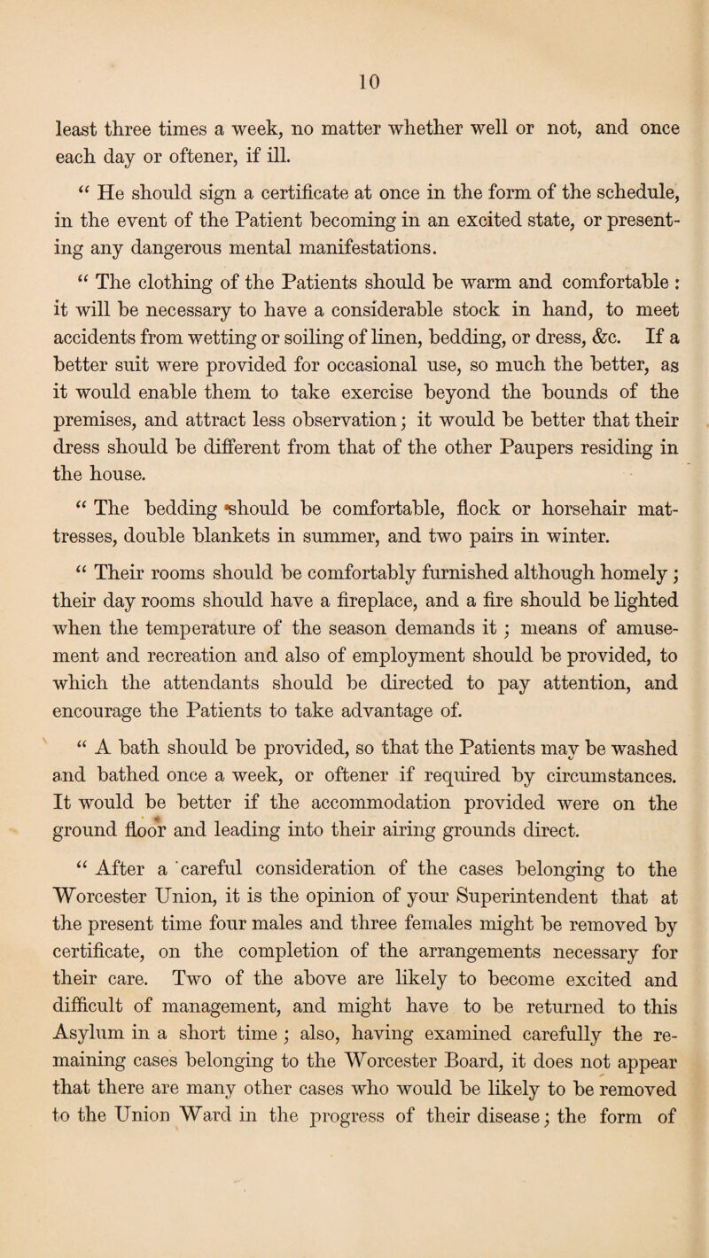 least three times a week, no matter whether well or not, and once each day or oftener, if ill. “ He should sign a certificate at once in the form of the schedule, in the event of the Patient becoming in an excited state, or present¬ ing any dangerous mental manifestations. “ The clothing of the Patients should he warm and comfortable : it will be necessary to have a considerable stock in hand, to meet accidents from wetting or soiling of linen, bedding, or dress, &c. If a better suit were provided for occasional use, so much the better, as it would enable them to take exercise beyond the bounds of the premises, and attract less observation; it would be better that their dress should be different from that of the other Paupers residing in the house. “ The bedding •should be comfortable, flock or horsehair mat¬ tresses, double blankets in summer, and two pairs in winter. “ Their rooms should be comfortably furnished although homely; their day rooms should have a fireplace, and a fire should be lighted when the temperature of the season demands it; means of amuse¬ ment and recreation and also of employment should be provided, to which the attendants should be directed to pay attention, and encourage the Patients to take advantage of. “ A bath should be provided, so that the Patients may be washed and bathed once a week, or oftener if required by circumstances. It would be better if the accommodation provided were on the ground floor and leading into their airing grounds direct. “ After a careful consideration of the cases belonging to the Worcester Union, it is the opinion of your Superintendent that at the present time four males and three females might be removed by certificate, on the completion of the arrangements necessary for their care. Two of the above are likely to become excited and difficult of management, and might have to be returned to this Asylum in a short time; also, having examined carefully the re¬ maining cases belonging to the Worcester Board, it does not appear that there are many other cases who would be likely to be removed to the Union Ward in the progress of their disease; the form of