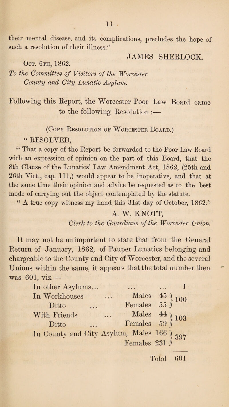 their mental disease, and its complications, precludes the hope of such a resolution of their illness.” JAMES SHERLOCK. Oct. 6th, 1862. To the Committee of Visitors of the Worcester County and City Lunatic Asylum. % Following this Report, the Worcester Poor Law Board came to the following Resolution :— (Copy Resolution of Worcester Board.) “ RESOLVED, That a copy of the Report he forwarded to the Poor Law Board with an expression of opinion on the part of this Board, that the 8th Clause of the Lunatics’ Law Amendment Act, 1862, (25th and 26th Viet., cap. Ill,) would appear to he inoperative, and that at the same time their opinion and advice he requested as to the hest mode of carrying out the object contemplated hy the statute. “ A true copy witness my hand this 31st day of October, 1862.’’ A. W. KNOTT, Clerk to the Guardians of the Worcester Union. It may not he unimportant to state that from the General Return of January, 1862, of Pauper Lunatics belonging and chargeable to the County and City of Worcester, and the several Unions within the same, it appears that the total number then was 601, viz.— In other Asylums... In Workhouses Males 45 ) Ditto Females 55 j With Friends Males 44 | Ditto Females 59 j In County and City Asylum, Males Females 166 ) 231 J 1 100 103 Total 601