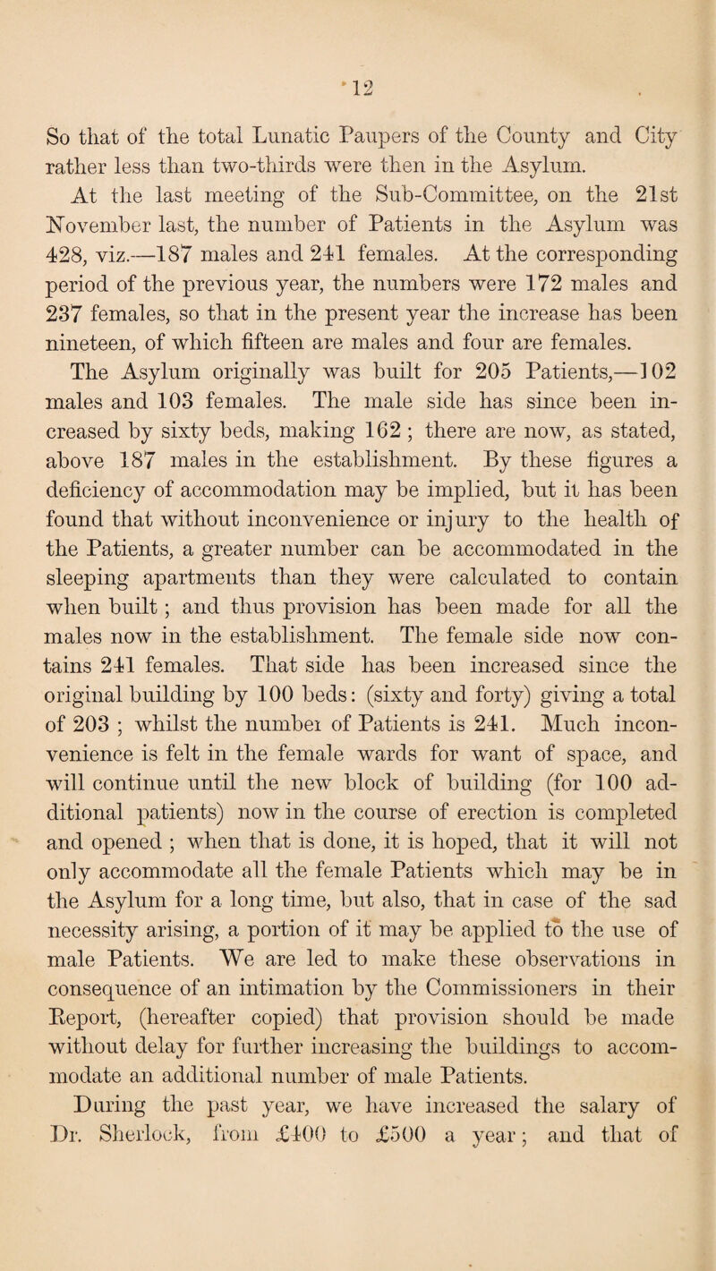 So that of the total Lunatic Paupers of the County and City rather less than two-thirds were then in the Asylum. At the last meeting of the Sub-Committee, on the 21st November last, the number of Patients in the Asylum was 428, viz.—187 males and 241 females. At the corresponding period of the previous year, the numbers were 172 males and 237 females, so that in the present year the increase has been nineteen, of which fifteen are males and four are females. The Asylum originally was built for 205 Patients,—102 males and 103 females. The male side has since been in¬ creased by sixty beds, making 162 ; there are now, as stated, above 187 males in the establishment. By these figures a deficiency of accommodation may be implied, but it has been found that without inconvenience or injury to the health of the Patients, a greater number can be accommodated in the sleeping apartments than they were calculated to contain when built; and thus provision has been made for all the males now in the establishment. The female side now con¬ tains 241 females. That side has been increased since the original building by 100 beds: (sixty and forty) giving a total of 203 ; whilst the numbei of Patients is 241. Much incon¬ venience is felt in the female wards for want of space, and will continue until the new block of building (for 100 ad¬ ditional patients) now in the course of erection is completed and opened ; when that is done, it is hoped, that it will not only accommodate all the female Patients which may be in the Asylum for a long time, but also, that in case of the sad necessity arising, a portion of it may be applied to the use of male Patients. We are led to make these observations in consequence of an intimation by the Commissioners in their Beport, (hereafter copied) that provision should be made without delay for further increasing the buildings to accom¬ modate an additional number of male Patients. During the past year, we have increased the salary of Dr. Sherlock, from £400 to £500 a year; and that of