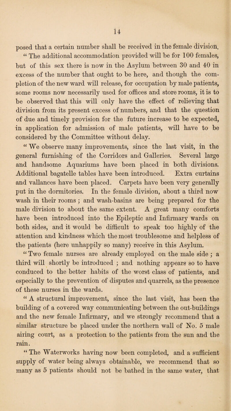 posed that a certain number shall he received in the female division. “ The additional accommodation provided will he for 100 females, hut of this sex there is now in the Asylum between 30 and 40 in excess of the number that ought to be here, and though the com¬ pletion of the new ward will release, for occupation by male patients, some rooms now necessarily used for offices and store rooms, it is to be observed that this will only have the effect of relieving that division from its present excess of numbers, and that the question of due and timely provision for the future increase to be expected, in application for admission of male patients, will have to be considered by the Committee without delay. “We observe many improvements, since the last visit, in the general furnishing of the Corridors and Galleries. Several large and handsome Aquariums have been placed in both divisions. Additional bagatelle tables have been introduced. Extra curtains and vallances have been placed. Carpets have been very generally put in the dormitories. In the female division, about a third now wash in their rooms; and wash-basins are being prepared for the male division to about the same extent. A great many comforts have been introduced into the Epileptic and Infirmary wards on both sides, and it would be difficult to speak too highly of the attention and kindness which the most troublesome and helpless of the patients (here unhappily so many) receive in this Asylum. “ Two female nurses are already employed on the male side ; a third will shortly be introduced ; and nothing appears so to have conduced to the better habits of the worst class of patients, and especially to the prevention of disputes and quarrels, as the presence of these nurses in the wards. “ A structural improvement, since the last visit, has been the building of a covered way communicating between the out-buildings and the new female Infirmary, and we strongly recommend that a similar structure be placed under the northern wall of Ho. 5 male airing court, as a protection to the patients from the sun and the rain. “ The Waterworks having now been completed, and a sufficient supply of water being always obtainable, we recommend that so many as 5 patients should not be bathed in the same water, that