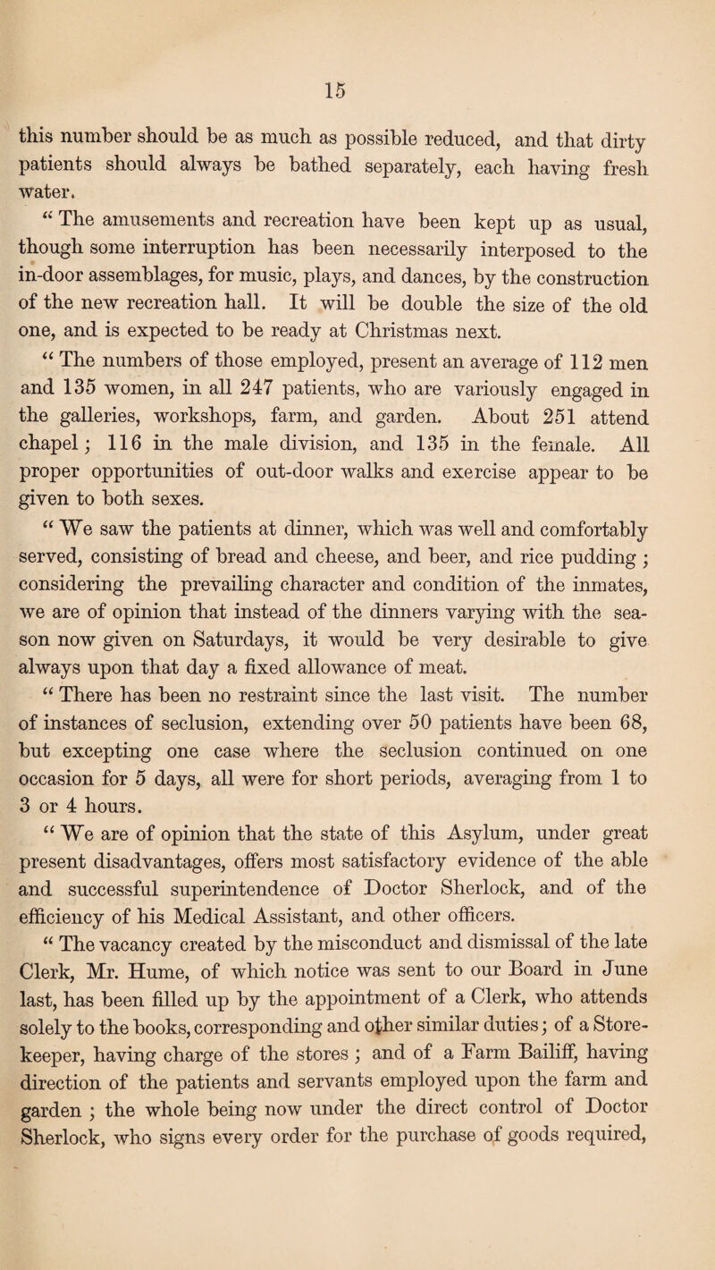 this number should be as much as possible reduced, and that dirty patients should always be bathed separately, each haying fresh water. “ The amusements and recreation have been kept up as usual, though some interruption has been necessarily interposed to the in-door assemblages, for music, plays, and dances, by the construction of the new recreation hall. It will be double the size of the old one, and is expected to be ready at Christmas next. “ The numbers of those employed, present an average of 112 men and 135 women, in all 247 patients, who are variously engaged in the galleries, workshops, farm, and garden. About 251 attend chapel; 116 in the male division, and 135 in the female. All proper opportunities of out-door walks and exercise appear to be given to both sexes. “We saw the patients at dinner, which was well and comfortably served, consisting of bread and cheese, and beer, and rice pudding ; considering the prevailing character and condition of the inmates, we are of opinion that instead of the dinners varying with the sea¬ son now given on Saturdays, it would be very desirable to give always upon that day a fixed allowance of meat. “ There has been no restraint since the last visit. The number of instances of seclusion, extending over 50 patients have been 68, but excepting one case where the seclusion continued on one occasion for 5 days, all were for short periods, averaging from 1 to 3 or 4 hours. “We are of opinion that the state of this Asylum, under great present disadvantages, offers most satisfactory evidence of the able and successful superintendence of Doctor Sherlock, and of the efficiency of his Medical Assistant, and other officers. “ The vacancy created by the misconduct and dismissal of the late Clerk, Mr. Hume, of which notice was sent to our Board in June last, has been filled up by the appointment of a Clerk, who attends solely to the books, corresponding and other similar duties; of a Store¬ keeper, having charge of the stores ; and of a Farm Bailiff, having direction of the patients and servants employed upon the farm and garden ; the whole being now under the direct control of Doctor Sherlock, who signs every order for the purchase of goods required,