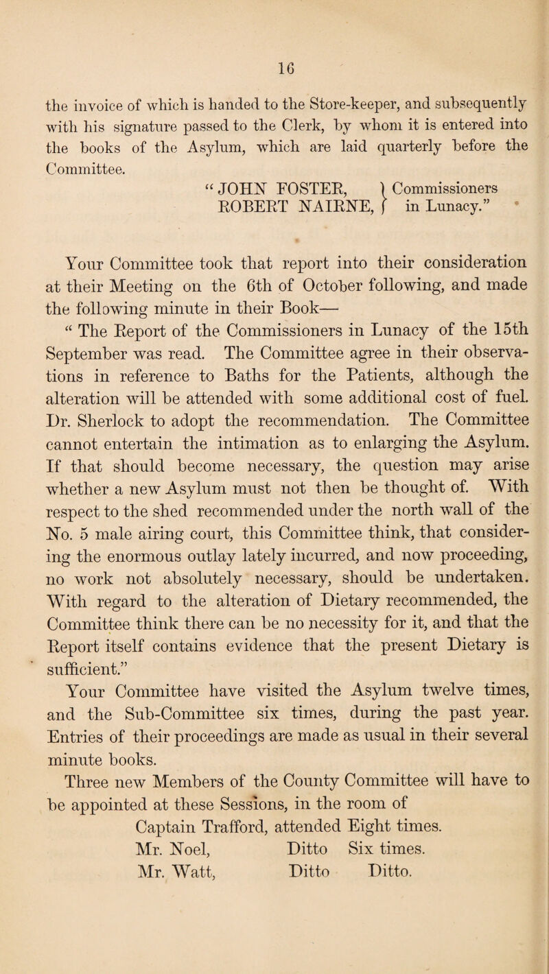 the invoice of which is handed to the Store-keeper, and subsequently with his signature passed to the Cderk, by whom it is entered into the books of the Asylum, which are laid quarterly before the Committee. “ JOHN POSTER, ) Commissioners ROBERT NAIRNE, f in Lunacy.” Your Committee took that report into their consideration at their Meeting on the 6th of October following, and made the following minute in their Book— “ The Report of the Commissioners in Lunacy of the 15th September was read. The Committee agree in their observa¬ tions in reference to Baths for the Patients, although the alteration will be attended with some additional cost of fuel. Dr. Sherlock to adopt the recommendation. The Committee cannot entertain the intimation as to enlarging the Asylum. If that should become necessary, the question may arise whether a new Asylum must not then be thought of. With respect to the shed recommended under the north wall of the No. 5 male airing court, this Committee think, that consider¬ ing the enormous outlay lately incurred, and now proceeding, no work not absolutely necessary, should be undertaken. With regard to the alteration of Dietary recommended, the Committee think there can be no necessity for it, and that the Report itself contains evidence that the present Dietary is sufficient.” Your Committee have visited the Asylum twelve times, and the Sub-Committee six times, during the past year. Entries of their proceedings are made as usual in their several minute books. Three new Members of the County Committee will have to be appointed at these Sessions, in the room of Captain Trafford, attended Eight times. Mr. Noel, Ditto Six times. Mr. Watt, Ditto Ditto.