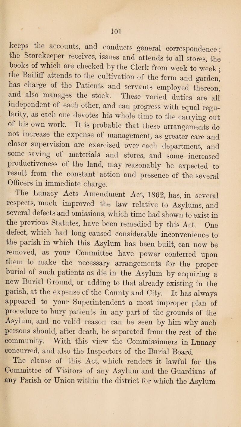 keeps the accounts, and conducts general correspondence; the Storekeeper receives, issues and attends to all stores, the books of which are checked by the Clerk from week to week ; the Bailiff attends to the cultivation of the farm and garden, has charge of the Patients and servants employed thereon' and also manages the stock. These varied duties are all independent of each other, and can progress with equal regu- larity, as each one devotes his whole time to the carrying out of his own work. It is probable that these arrangements do not increase the expense of management, as greater care and closer supervision are exercised over each department, and some saving of materials and stores, and some increased productiveness of the land, may reasonably be expected to result from the constant action and presence of the several Officers in immediate charge. The Lunacy Acts Amendment Act, 1862, has, in several respects, much improved the law relative to Asylums, and several defects and omissions, which time had shown to exist in the previous Statutes, have been remedied by this Act. One defect, which had long caused considerable inconvenience to the parish in which this Asylum has been built, can now be removed, as your Committee have power conferred upon them to make the necessary arrangements for the proper burial of such patients as die in the Asylum by acquiring a new Burial Ground, or adding to that already existing in the parish, at the expense of the County and City. It has always appeared to your Superintendent a most improper plan of procedure to bury patients in any part of the grounds of the Asylum, and no valid reason can be seen by him why such persons should, after death, be separated from the rest of the community. With this view the Commissioners in Lunacy concurred, and also the Inspectors of the Burial Board. The clause of this Act, which renders it lawful for the Committee of Visitors of any Asylum and the Guardians of any Parish or Union within the district for which the Asylum