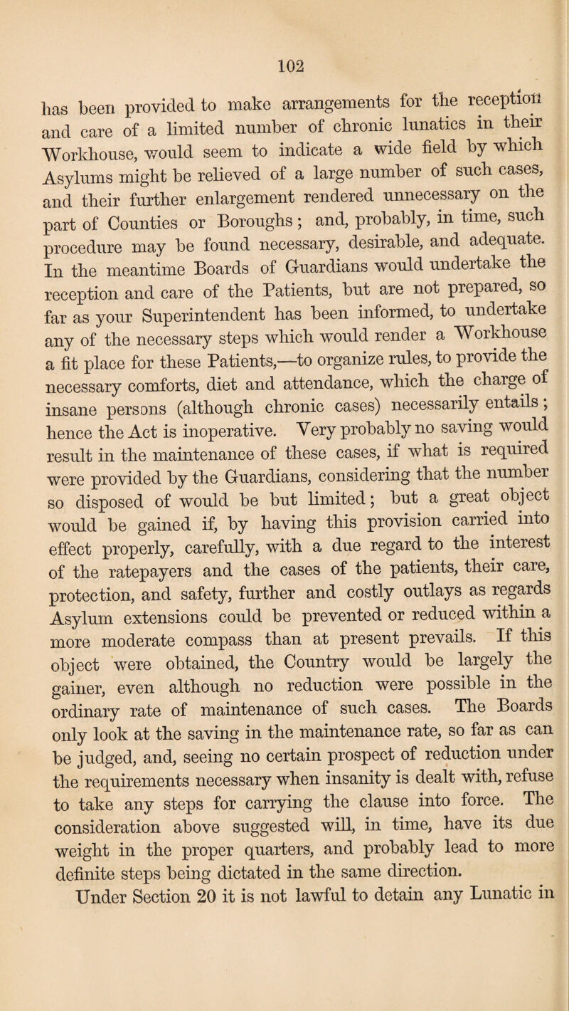 has been provided to make arrangements for the reception and care of a limited number of chronic lunatics in their Workhouse, would seem to indicate a wide field by which Asylums might be relieved of a large number of such cases, and their further enlargement rendered unnecessary on the part of Counties or Boroughs; and, probably, in time, such procedure may be found necessary, desirable, and adequate. In the meantime Boards of Guardians would undertake the reception and care of the Patients, but are not prepared, so far as your Superintendent has been informed, to undertake any of the necessary steps which would render a Workhouse a fit place for these Patients,—to organize rules, to provide the necessary comforts, diet and attendance, which the charge of insane persons (although chronic cases) necessarily entails, hence the Act is inoperative. Very probably no saving would result in the maintenance of these cases, if what is required were provided by the Guardians, considering that the number so disposed of would be but limited; but a great object would be gained if, by having this provision carried into effect properly, carefully, with a due regard to the interest of the ratepayers and the cases of the patients, their care, protection, and safety, further and costly outlays as regards Asylum extensions could be prevented or reduced within a more moderate compass than at present prevails. If this object were obtained, the Country would be largely the gainer, even although no reduction were possible in the ordinary rate of maintenance of such cases. The Boards only look at the saving in the maintenance rate, so far as can be judged, and, seeing no certain prospect of reduction under the requirements necessary when insanity is dealt with, refuse to take any steps for carrying the clause into force. The consideration above suggested will, in time, have its due weight in the proper quarters, and probably lead to more definite steps being dictated in the same direction. Under Section 20 it is not lawful to detain any Lunatic in