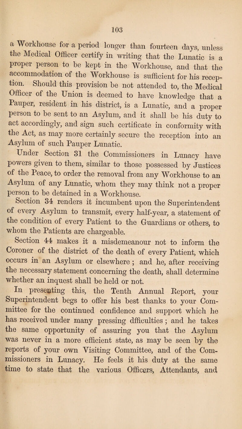 a Workhouse for a period longer than fourteen days, unless the Medical Officer certify in writing that the Lunatic is a proper person to he kept in the Workhouse, and that the accommodation of the Workhouse is sufficient for his recep¬ tion. Should this provision be not attended to, the Medical Officer of the Union is deemed to have knowledge that a Pauper, resident in his district, is a Lunatic, and a proper person to be sent to an Asylum, and it shall be his duty to act accordingly, and sign such certificate in conformity with the Act, as may more certainly secure the reception into an Asylum of such Pauper Lunatic. Under Section 31 the Commissioners in Lunacy have powers given to them, similar to those possessed by Justices of the Peace, to order the removal from any Workhouse to an Asylum of any Lunatic, whom they may think not a proper person to be detained in a Workhouse. Section 34 renders it incumbent upon the Superintendent of every Asylum to transmit, every half-year, a statement of the condition of every Patient to the Guardians or others, to whom the Patients are chargeable. Section 44 makes it a misdemeanour not to inform the Coroner of the district of the death of every Patient, which occurs in an Asylum or elsewhere ; and he, after receiving the necessary statement concerning the death, shall determine whether an inquest shall be held or not. In presenting this, the Tenth Annual Report, your Superintendent begs to offer his best thanks to your Com¬ mittee for the continued confidence and support which he has received under many pressing dfficulties ; and he takes the same opportunity of assuring you that the Asylum was never in a more efficient state, as may be seen by the reports of your own Visiting Committee, and of the Com¬ missioners in Lunacy. He feels it his duty at the same time to state that the various Officers, Attendants, and