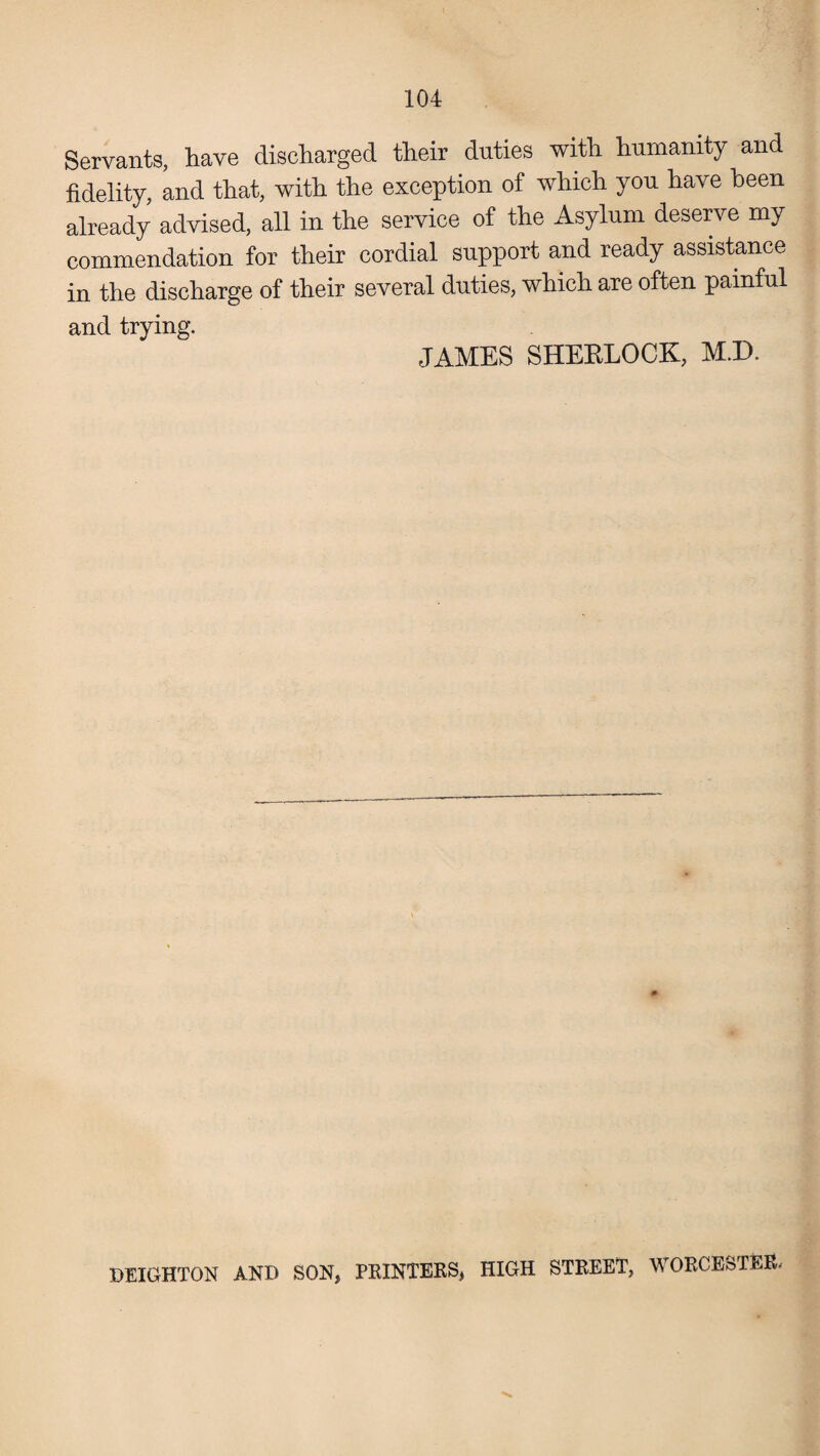 Servants, have discharged their duties with humanity and fidelity, and that, with the exception of which you have been already advised, all in the service of the Asylum deserve my commendation for their cordial support and ready assistance in the discharge of their several duties, which are often painful and trying. JAMES SHEELOCK, M.D. \ BRIGHTON AND SON, PRINTERS, HIGH STREET, WORCESTER,