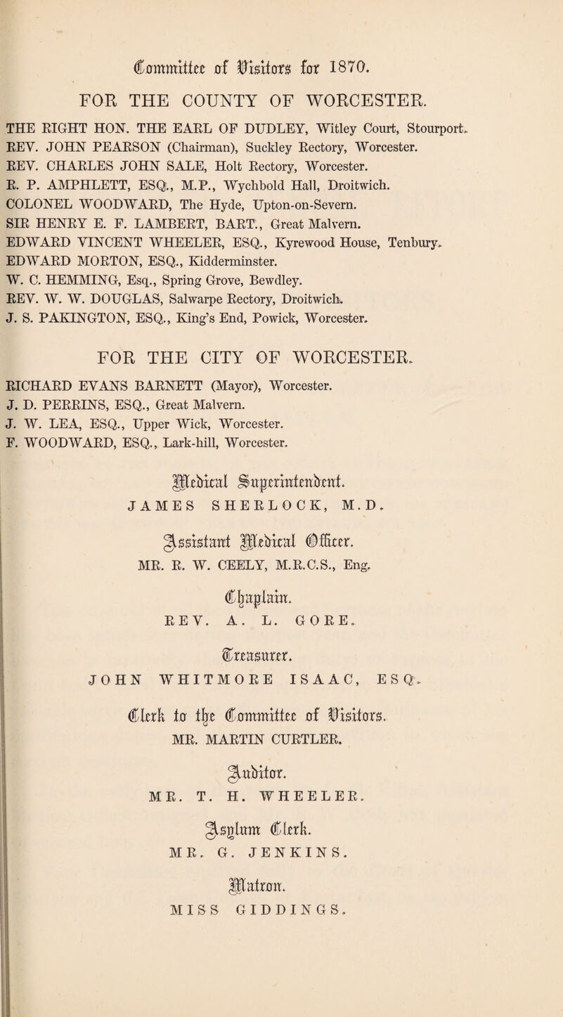 Commits 0.f ffiwxton fox 1870. FOR THE COUNTY OF WORCESTER. THE RIGHT HON. THE EARL OF DUDLEY, Witley Court, Stourport. REY. JOHN PEARSON (Chairman), Suckley Rectory, Worcester. REY. CHARLES JOHN SALE, Holt Rectory, Worcester. R. P. AMPHLETT, ESQ., M.P., Wychbold Hall, Droitwich. COLONEL WOODWARD, The Hyde, Upton-on-Severn. SIR HENRY E. F. LAMBERT, BART., Great Malvern. EDWARD VINCENT WHEELER, ESQ., Kyrewood House, Tenbury, EDWARD MORTON, ESQ., Kidderminster. W. C. HEMMING, Esq., Spring Grove, Bewdley. REV. W. W. DOUGLAS, Salwarpe Rectory, Droitwich. J. S. PAKINGTON, ESQ., King’s End, Powick, Worcester. FOR THE CITY OF WORCESTER. RICHARD EVANS BARNETT (Mayor), Worcester. J. D. PERRINS, ESQ., Great Malvern. J. W. LEA, ESQ., Upper Wick, Worcester. F. WOODWARD, ESQ., Lark-hill, Worcester. 3$RMtal JShpmhtehfrmt. JAMES SHERLOCK, M.D. Assistant flRkkal MR. R. W. CEELY, M.R.C.S., Eng. Cljaplak. REV. A. L. GORE, feasurer. JOHN WHITMORE ISAAC, ES Q. €hxk to % (&ammxihz of visitors. MR. MARTIN CURTLER. gutbifhr. MR. T. H. WHEELER. gupgkm* Cl-erk. MR. G. JENKINS. ; IJlatoa. MISS GIDDINGS.