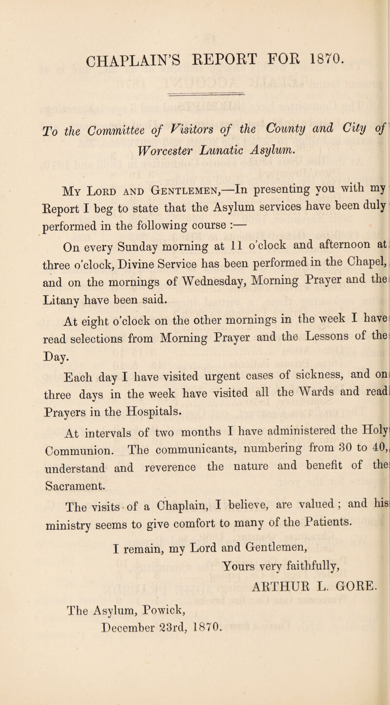 CHAPLAIN’S REPORT FOR 1870. To the Committee of Visitors of the County and City of Worcester Lunatic Asylum. My Lord and Gentlemen,—In presenting you with my Eeport I beg to state that the Asylum services have been duly performed in the following course :— On every Sunday morning at 11 o’clock and afternoon at three o’clock, Divine Service has been performed in the Chapel, and on the mornings of Wednesday, Morning Prayer and the Litany have been said. At eight o’clock on the other mornings in the week I have: read selections from Morning Prayer and the Lessons of the: Day. Each day I have visited urgent cases of sickness, and on three days in the week have visited all the Wards and read Prayers in the Hospitals. At intervals of two months I have administered the Holy Communion. The communicants, numbering from 30 to 40,: understand and reverence the nature and benefit of the: Sacrament. The visits • of a Chaplain, I believe, are valued; and hisi ministry seems to give comfort to many of the 4 atients. I remain, my Lord and Gentlemen, Yours very faithfully, ARTHUR L. GORE. The Asylum, Powick, December 23rd, 1870.