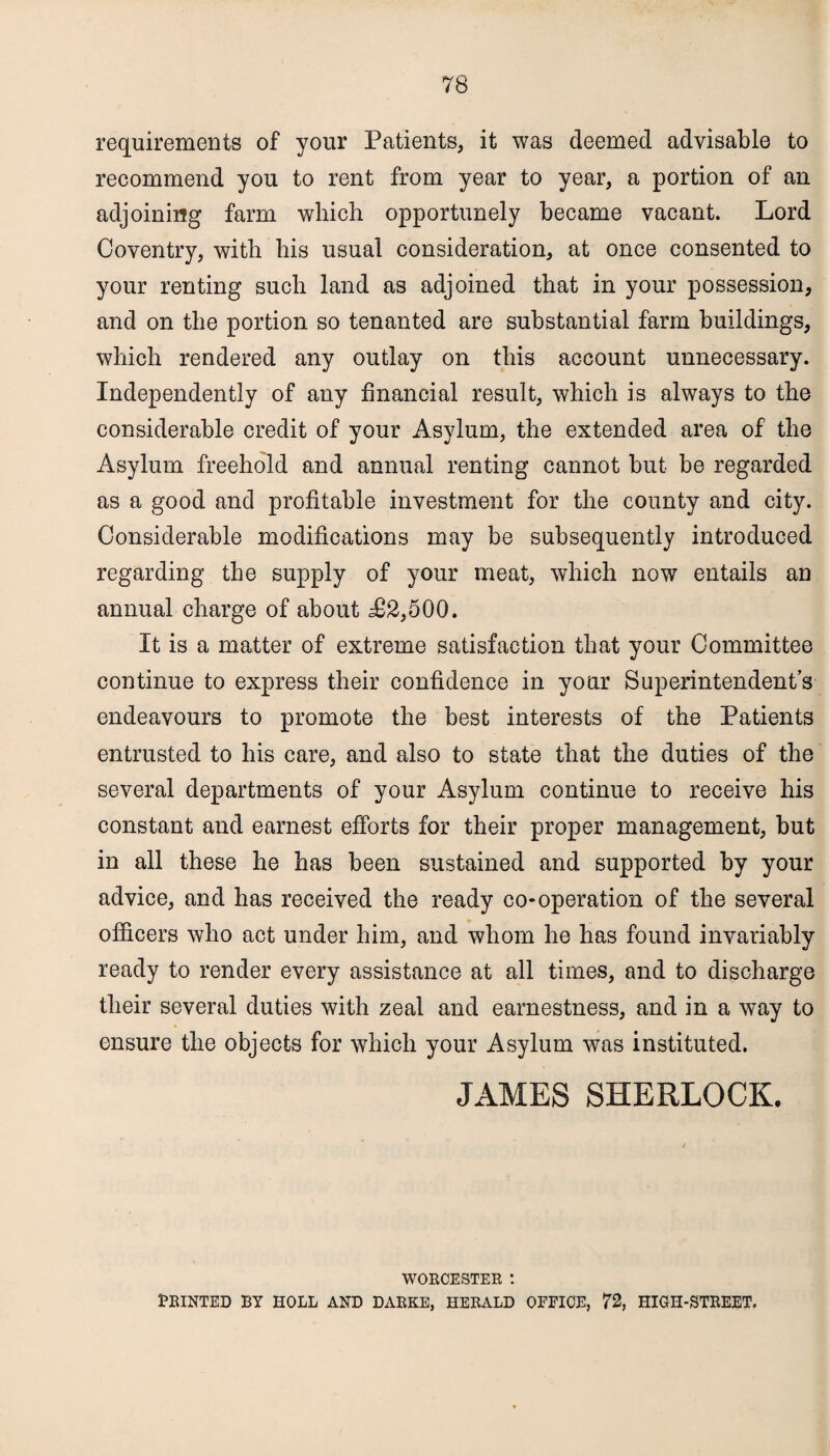 requirements of your Patients, it was deemed advisable to recommend you to rent from year to year, a portion of an adjoining farm which opportunely became vacant. Lord Coventry, with his usual consideration, at once consented to your renting such land as adjoined that in your possession, and on the portion so tenanted are substantial farm buildings, which rendered any outlay on this account unnecessary. Independently of any financial result, which is always to the considerable credit of your Asylum, the extended area of the Asylum freehold and annual renting cannot but be regarded as a good and profitable investment for the county and city. Considerable modifications may be subsequently introduced regarding the supply of your meat, which now entails an annual charge of about ^2,500. It is a matter of extreme satisfaction that your Committee continue to express their confidence in your Superintendent’s endeavours to promote the best interests of the Patients entrusted to his care, and also to state that the duties of the several departments of your Asylum continue to receive his constant and earnest efforts for their proper management, but in all these he has been sustained and supported by your advice, and has received the ready co-operation of the several officers who act under him, and whom he has found invariably ready to render every assistance at all times, and to discharge their several duties with zeal and earnestness, and in a way to ensure the objects for which your Asylum was instituted. JAMES SHERLOCK. WORCESTER ! PRINTED BY HOLE AND DARKE, HERALD OFFICE, 72, HIGH-STREET.